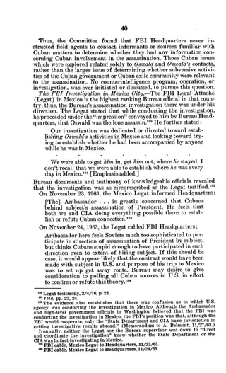 Thus, the Committee found that FBI Headquarters never in-
structed field agents to contact informants or sources familiar with
Cuban matters to determine whether they had any information con-
cerning Cuban involvement in the assassination. Those Cuban issues
which were explored related solely to Oswald and Oswald's contacts,
rather than the larger issue of determining whether subversive activi-
ties of the Cuban government or Cuban exile community were relevant
to the assassination. No counterintelligence program, operation, or
investigation, was ever initiated or discussed. to pursue this question.
The FBI Investigationin Mexico City.-The FBI Legal Attach6
(Legat) in Mexico is the highest ranking Bureau official in that coun-
try, thus, the Bureau's assassination investigation there was under his
direction. The Legat stated that while conducting the investigation,
he proceeded under the "impression" conveyed to him by Bureau Head-
quarters, that Oswald was the lone assassin.0oo He further stated:
Our investigation was dedicated or directed toward estab-
lishing Oswald's activities in Mexico and looking toward try-
ing to establish whether he had been accompanied by anyone
while he was in Mexico.
We were able to get him in, get him out, where Gze stayed. I
don't recall that we were able to establish where he was every
day in Mexico.o1 [Emphasis added.]
Bureau documents and testimony of knowledgeable officials revealed
that the investigation was as circumscribed as the Legat testified.10 2
On November 23, 1963, the Mexico Legat informed Headquarters:
[The] Ambassador . . . is greatly concerned that Cubans
behind subject's assassination of President. He feels that
both we and CIA doing everything possible there to estab-
lish or refute Cuban connection.10
3
On November 24, 1963, the Legat cabled FBI Headquarters:
Ambassador here feels Soviets much too sophisticated to par-
ticipate in direction of assassination of President by subject,
but thinks Cubans stupid enough to have participated in such
direction even to extent of hiring subject. If this should be
case, it would appear likely that the contract would have been
made with subject in U.S. and purpose of his trip to Mexico
was to set up get away route. Bureau may desire to give
consideration to polling all Cuban sources in U.S. in effort
to confirm or refute this theory.1o4
's Legat testimony, 2/4/76, p. 23.
am Ibid, pp. 22, 24.
' The evidence also establishes that there was confusion as to which U.S.
agency was conducting the investigation in Mexico. Although the Ambassador
and high-level government officials in Washington believed that the FBI was
conducting the investigation in Mexico, the FBI's position was that, although the
FBI would cooperate, only the "State Department and CIA have jurisdiction in
getting investigative results abroad." (Memorandum to A. Belmont, 11/27/63.)
Ironically, neither the Legat nor the Bureau supervisor sent down to "direct
and coordinate the investigation" knew whether the State Department or the
CIA was in fact investigating in Mexico.
za FBI cable, Mexico Legat to Headquarters, 11/23/63.
as FBI cable, Mexico Legat to Headquarters, 11/24/63.
 