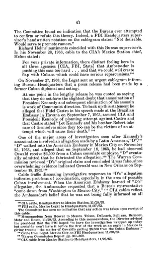 The Committee found no indication that the Bureau ever attempted
to confirm or refute this theory. Indeed, a FBI Headquarters super-
visor's handwritten notation on the cablegram states: "Not desirable.
Would serve to promote rumors."
Richard Helms' sentiments coincided with this Bureau supervisor's.
In his November 28, 1963, cable to the CIA's Mexico Station chief,
Helms stated:
For your private information, there distinct feeling here in
all three agencies [CIA, FBI, State] that Ambassador is
pushing this case too hard . . . and that we could well create
flap with Cubans which could have serious repercussions.15
On November 27, 1963, the Legat sent an urgent cablegram inform-
ing Bureau Headquarters that a press release had been made by a
former Cuban diplomat and noting:
At one point in the lengthy release he was quoted as saying
that they do not have the slightest doubt that assassination of
President Kennedy and subsequent elimination of his assassin
is work of Communist direction. To back up this statement he
alleged that Fidel Castro in his speech made at the Brazilian
Embassy in Havana on September 7, 1963, accused CIA and
President Kennedy of planning attempt against Castro and
that Castro stated "Let Kennedy and his brother Robert take
care of themselves since they too can be the victims of an at-
tempt which will cause their death." 106
One of the major areas of investigation soon after Kennedy's
assassination involved an allegation made by a Latin American, "D".1
0
"D" walked into the American Embassy in Mexico City on November
25, 1963, and alleged that on September 18, 1963, he had observed
Oswald receive $6,500 from a Cuban consulate employee. "D" eventu-
ally admitted that he fabricated the allegation.'0
8
The Warren Com-
mission reviewed "D's" original claim and concluded it was false, since
overwhelming evidence indicated Oswald was in New Orleans on Sep-
tember 18, 1963.109
Cable traffic discussing investigative responses to "D's" allegation
indicates problems of coordination, especially in the area of possible
Cuban involvement. When the American Embassy learned of "D's"
allegation, the Ambassador requested that a Bureau representative
"come down from Washington to Mexico City."-, CIA cables reflect
the Ambassador's belief that he was not being fully informed on all
'0 CIA cable, Headquarters to Mexico Station, 11/28/63.
10FBI cable, Mexico Legat to Headquarters, 11/27/63.
The Committee has seen no indication that any action was taken upon receipt of
this cable.
'" Memorandum from Hoover to Messrs. Tolson, DeLoach, Sullivan, Belmont,
Mohr and Rosen, 11/29/63. According to this memorandum, the Director advised
the president that the FBI hoped "to have the investigation wrapped up today
but probably won't have it before the first of the week as an angle in Mexico is
giving trouble-the matter of Oswald's getting $6,500 from the Cuban Embassy."
'. Cable from Legat. Mexico City, to FBI Headquarters, 11/30/63.
" Warren Commission Report, pp. 307-309.
no CIA cable from Mexico Station to Headquarters, 11/26/63.
 