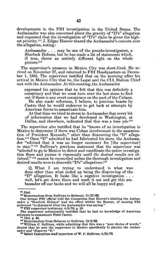 developments in the FBI investigation in the United States. The
Ambassador was also concerned about the gravity of "D's" allegation
and requested that the investigation of "D's" claim be given the high-
est priority.'," J. Edgar Hoover shared the Ambassador's concern over
the allegation, noting:
Ambassador . . . may be one of the psuedo-investigators, a
Sherlock Holmes, but he has made a lot of statements which,
if true, throw an entirely different light on the whole
picture.112
The supervisor's presence in Mexico City was short-lived. He ar-
rived on November 27, and returned to FBI Headquarters on Decem-
ber 1, 1963. The supervisor testified that on the morning after 'his
arrival in Mexico City that he, the Legat and the CIA Station Chief
met with the Ambassador. At this meeting, the Ambassador
expressed his opinion that he felt that this was definitely a
conspiracy and that we must turn over the last stone to find
out if there is any overt conspiracy on the part of the Cubans.
He also made reference, I believe, to previous boasts by
Castro that he would endeavor to get back at attempts by
American forces to assassinate him.
At that time we tried to stress to Ambassador that every bit
of information that we had developed in Washington, at
Dallas, and elsewhere, indicated that this was a lone job."'
The supervisor also testified that he "knows of no investigation in
Mexico to determine.if there was Cuban involvement in the assassina-
tion of President Kennedy," other than disproving the "D" allega-
tion."1 Once "D" admitted he had fabricated his story, the Ambassa-
dor "advised that it was no longer necessary for [the supervisor]
to stay." 115 Sullivan's previous statement that the supervisor was
"selected to go to Mexico to direct and coordinate the entire investiga-
tion there and pursue it vigorously until the desired results are ob-
tained," 110 cannot be reconciled unless the thorough investigation and
desired results were to discredit "D's"allegations."1
7
Q. What I am trying to understand is what was
done other than what ended up being the disproving of the
"D" allegation. It looks like a negative investigation . . .
well, let's get down there and wash it out and get this am-
bassador off our backs and we will all be happy and gay.
m Ibid.
mMemorandum from Sullivan to Belmont, 11/27/63.
One former FBI official told the Committee that Hoover's labeling the Ambas-
sador a "Sherlock Holmes" had the effect within the Bureau, of causing FBI
personnel "to disregard what the Ambassador was saying."
mFBI supervisor testimony, 4/8/76, p. 10.
The supervisor subsequently testified that he had no knowledge of American
attempts to assassinate Fidel Castro.
n
4
Ibid, p. 38.
mMemorandum from Belmont to Sullivan, 12/3/63.
a William 0. Sullivan, while admitting that this was a "poor choice of words,"
denied that he sent the supervisor to Mexico specifically to placate the Ambas-
sador and "disprove "D."
" Select Committee staff interview of W. C. Sullivan, 4/21/76.
 