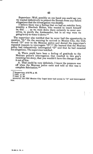 Supervisor: Well, possibly on one hand you could say yes,
we wanted definitively to protect the Bureau from any future
allegations that the investigation was shoddy.
I believe there was a feeling that we had an outsider here
possibly a Sherlock Holms, who wanted to insert himself
on this . . . so we went down there certainly to cover our-
selves, to pacify the Ambassador, but in no way were we
going to try to water it down.""
The supervisor also testified that he never had the opportunity to
question "D." On the.morning he arrived in Mexico City, the CIA
turned "D" over to the Mexican police and denied the supervisor's
repeated requests to interrogate "D".119 He learned that the Mexican
police had exhaustively interrogated "D" and that he had recanted
his allegations. The supervisor testified:
Q. There could have been a feeling of gratitude to the
Mexican police's interrogation that resulted in this guy's
recanting his story, that you wouldn't have the change to get
it out of him.
A. That could be very definitely, I know the pressure was
off when theMexican police came and told us this was a
complete fabrication.120
Supervisor, 4/8/76, p. 43.
mIbid., p. 57.
' Ibid., p. 58.
However, the FBI Mexico City Legat later had access to "D" and interrogated
him.
72-059 0 - 76 - 4
 
