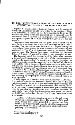 IV. THE INTELLIGENCE AGENCIES AND THE WARREN
COMMISSION: JANUARY TO SEPTEMBER 1964
Legally, the assassination of President Kennedy and the subsequent
murder of Lee Harvey Oswald were within the jurisdiction of Texas
state authorities. However, in the days immediately following the
assassination, many Americans questioned how a President could be
assassinated despite the vast U.S. intelligence apparatus. Many were
also openly skeptical of the FBI findings that Oswald was the lone
assassin.
Congress and the President felt that public concern could only be
assuaged by a thorough and independent investigation of the assas-
sination. Two resolutions were submitted in Congress calling for
congressional investigations into the circumstances surrounding the
assassination. The State of Texas established a Commission for the
same purpose. The Warren Commission, established by President
Johnson's Executive Order on November 29, 1963, preempted the field.
The President stated that he established the Commission to ensure
a thorough and independent investigation of the circumstances sur-
rounding the assassination.' Because the only previous investigations
of the assassination were those conducted by the Dallas Police Depart-
ment and the Federal Bureau of Investigation, and recognizing public
criticism and skepticism directed toward these agencies, it would ap-
pear that the Commission's investigation was to be independent from
the Bureau's. As the Warren Commission's report noted: "Because of
the numerous rumors and theories, the Commission concluded that the
public interest in insuring that the truth was ascertained could not be
met by merely by accepting the reports or the analyses of Federal or
State agencies.2
When it began its substantive work in mid-December, the Commis-
sion received a tremendous number of reports from various Federal
and State agencies. By far the largest number of reports were supplied
the Commission by the FBI. The FBI forwarded a five-volume Decem-
ber 9, 1963 report summarizing the Bureau's investigation immediately
after the assassination. Subsequently, the Commission requested and
received the report of the field investigation from which the Decem-
ber 9, 1963, report had been derived. The Warren Commission noted
in its report:
As these investigative reports were received, the staff began
analyzing and summarizing them. The members of the legal
staff, divided into teams, proceeded to organize the facts
revealed by these investigations, determine the issues, sort out
the unresolved problems, and recommend additional investi-
gation by the Commission. . . .
' Warren Commission Report, p.ix.
2Warren Commission Report. p.x.
(45)
 