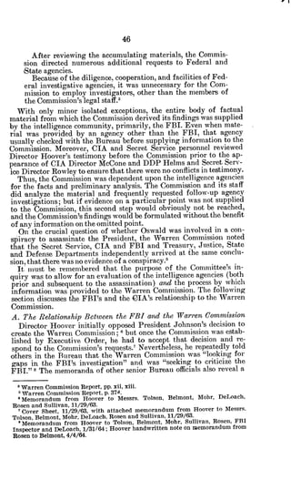 After reviewing the accumulating materials, the Commis-
sion directed numerous additional requests to Federal and
iState agencies.
Because of the diligence, cooperation, and facilities of Fed-
eral investigative agencies, it was unnecessary for the Com-
mission to employ investigators, other than the members of
the Commission's legal staff.3
With only minor isolated exceptions, the entire body of factual
material from which the Commission derived its findings was supplied
by the intelligence community, primarily, the FBI. Even when mate-
rial was provided by an agency other than the FBI, that agency
usually checked with the Bureau before supplying information to the
Commission. Moreover, CIA and Secret Service personnel reviewed
Director Hoover's testimony before the Commission prior to the ap-
peaarance of CIA Director McCone and DDP Helms and Secret Serv-
ice Director Rowley to ensure that there were no conflicts in testimony.
Thus, the Commission was dependent upon the intelligence agencies
for the facts and preliminary analysis. The Commission and its staff
did 'analyze the material and frequently requested follow-up agency
investigations; but if evidence on a particular point was not supplied
to the Commission, this second step would obviously not be reached,
and the Commission's findings would be formulated without the benefit
of any information on the omitted point.
On the crucial question of whether Oswald was involved in a con-
spiracy to assassinate the President, the Warren Commission noted
that the Secret Service, CIA and FBI and Treasury, Justice, State
and Defense Departments independently arrived at the same conclu-
sion, that there was no evidence of a conspiracy.5
It must be remembered that the purpose of the Committee's in-
quiry was to allow for an evaluation of the intelligence agencies (both
prior and subsequent to the assassination) and the process by which
information was provided to the Warren Commission. The following
section discusses the FBI's and the CIA's relationship to the Warren
Commission.
A. The Relationship Between the FBI and the Warren Commission
Director Hoover initially opposed President Johnson's decision to
create the Warren Commission; 6 but once the Commission was estab-
lished by Executive Order, he had to accept that decision and re-
spond to the Commission's requests.7
Nevertheless, he repeatedly told
others in the Bureau that the Warren Commission was "looking for
gaps in the FBI's investigation" and was "seeking to criticize the
FBI." 8 The memoranda of other senior Bureau officials also reveal a.
*Warren Commission Report, pp. xii, xiii.
'Warren Commission Report. p. 374.
'Memorandum from Hoover to Messrs. Tolson, Belmont, Mohr, DeLoach,
Rosen and Sullivan, 11/29/63.
'Cover Sheet, 11/29/63, with attached memorandum from Hoover to Messrs.
Tolson, Belmont, Mohr, DeLoach, Rosen and Sullivan, 11/29/63.
' Memorandum from Hoover to Tolson, Belmont, Mohr, Sullivan, Rosen, FBI
Inspector and DeLoach, 1/31/64; Hoover handwritten note on memorandum from
Rosen to Belmont, 4/4/64.
 