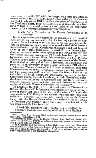 deep concern that the FBI might be charged with some dereliction in
connection with the President's death.9
Thus, although the Commis-
sion had to rely on the FBI to conduct the primary investigation of
the President's death, their relationship was at times almost adver-
sarial.1o Such a relationship was not conducive to the cooperation
necessary for a thorough and exhaustive investigation.
1. The FBI's Perception of the Warren Comnmi8ion as an
Adversary
In the days immediately following the assassination of President
Kennedy, the Bureau was subjected to its first major public criticism
in years for its handling of the Lee Harvey Oswald security case be-
fore the assassination. Many Americans were skeptical of the Bureau's
investigative findings that Oswald was the assassin and that he acted
alone. If the Warren Commission reported that the Bureau's han-
dling of the assassination investigation or the Oswald security case
was deficient in some manner, the FBI would have been open to em-
barrassment and criticism. Given this possibility, and FBI Director
Hoover's known hostility to criticism or embarrassment of the Bureau,
it is not at all surprising that from its inception, the Commission was
perceived as an adversary by both Hoover and senior FBI officials.
After the Warren Commission had been established, each time
Hoover received word that a particular person was being considered
for the Commission staff, he asked "what the Bureau had" on the
individual. Although derogatory information pertaining to both
Commission members and staff was brought to Mr. Hoover's attention,
the Bureau has informed the Committee staff that there is no docu-
mentary evidence which indicates that such information was dis-
seminated while the Warren Commission was in session.12
On December 10, 1963, Hoover informed Assistant Director Alan
Belmont that he would be "personally responsible for reviewing every
piece of paper that -went to the Warren Commission." Hoover also
designated the FBI Headquarters inspector who had previously been
assigned to supervise the Dallas field investigation as the Bureau
liaison with the Warren Commission. In a memorandum recounting
the December 10th meeting, where this inspector was briefed on his
new assignment, the Director wrote:
I told [the inspector] that I wanted him to establish the
closest and most amiable working relationship with Mr. Ran-
*Memorandum from Section Chief to Sullivan, 2/18/64; memorandum from
Section Chief to Sullivan, 4/3/64.
' Memorandum from Hoover to Tolson, Belmont, Mohr, DeLoach, Rosen, FBI
Inspector and Sullivan, 1/31/64, p. 4; Hoover handwritten note on memorandum
from Rosen to Belmont, 4/4/64.
" The Committee and the Bureau defined their terms, such that "dissemina-
tion" includes informing the person himself of the derogatory information. Addi-
tionally, in order to ensure the protection of individual privacy, the Committee
did not request access to any derogatory information.
 