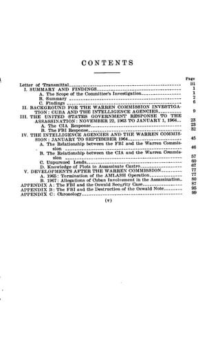 CONTENTS
Page
Letter of Transmittal------- ------------------------------------- in
I. SUMMARY AND FINDINGS_---------------------------------- 1
A. The Scope of the Committee's Investigation----------------- 1
B. Summary ------------------------------------------------ 2
C. Findings ------------------------------------------------- 6
II. BACKGROUND FOR THE WARREN COMMIS1SION INVESTIGA-
TION: CUBA AND THE INTELLIGENCE AGENCIES---------- 9
III. THE UNITED STATES GOVERNMENT RESPONSE TO THE
ASSASSINATION: NOVEMBER 22, 1963 TO JANUARY 1, 1964-- 23
A. The CIA Response -------------------------------------- 23
B. The FBI Response ---------------------------------------- 32
IV. THE INTELLIGENCE AGENCIES AND THE WARREN COMMIS-
SION: JANUARY TO SEPTEMBER 1964----------------------- 45
A. The Relationship between the FBI and the Warren Commis-
. sion -------------------------------------------------- 46
B. The Relationship between the CIA and the Warren Commis-
sion -------------------------------------------------- 57
C. Unpursued Leads ---------------------------------------
D. Knowledge of Plots to Assassinate Castro------------------ 67
V. DEVELOPMENTS AFTER THE WARREN COMMISSION--------- 77
A. 1965: Termination of the AHLASH Operation -------------- 77
B. 1967: Allegations of Cuban Involvement in the Assassination- so
APPENDIX A: The FBI and the Oswald Security Case----------------- 87
APPENDIX B: The FBI and the Destruction of the Oswald Note-------- 95
APPENDIX C: Ohronology ----------------------------------------
(v)
 