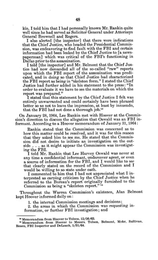 kin. I told him that I had personally known Mr. Rankin quite
well since he had served as Solicitor General under Attorneys
General Brownell and Rogers.
I also alerted [the inspector] that there were indications
that the Chief Justice, who headed the Presidential Commis-
sion, was endeavoring to find fault with the FBI and certain
information had been leaked by the Chief Justice to [a news-
paperman] which was critical of the FBI's functioning in
Dallas prior to the assassination.
I told [the inspector] and Mr. Belmont that the Chief Jus-
tice had now demanded all of the so-called "raw" reports
upon which the FBI report of the assassination was predi-
cated, and in doing so that Chief Justice had oharacterized
the FBI report as being in "skeleton form." I stated the Chief
Justice had further added in his statement to the press: "In
order to evaluate it we have to see the materials on which the
report was prepared."
I stated that this statement by the Chief Justice I felt was
entirely unwarranted and could certainly have been phrased
better so as not to leave the impression, at least by innuendo,
that the FBI had not done a thorough job.1
3
On January 28, 1964, Lee Rankin met with Hoover at the Commis-
sion's direction to discuss the allegation that Oswald was an FBI in-
formant. According to a Hoover memorandum of January 31, 1964:
Rankin stated that the Commission was concerned as to
how this matter could be resolved, and it was for this reason
that they asked him to see me. He stated that the Commis-
sion did not desire to initiate an investigation on the out-
side .. . . as it might appear the Commission was investigat-
ing the FBI.
I told Mr. Rankin that Lee Harvey Oswald was never at
any time a confidential informant, undercover agent, or even
a source of information for the FBI, and I would like to see
that clearly stated on the record of the Commission and I
would be willing to so state under oath.
I commented to him that I had not appreciated what I in-
terpreted as carping criticism by the Chief Justice when he
referred to the Bureau's report originally furnished to the
Commission as being a "skeleton report." 4
Throughout the Warren Commission's existence, Alan Belmont
kept Hoover informed daily on:
1. the internal Commission meetings and decisions;
2. the areas in which the Commission was requesting in-
formation, or further FBI investigation; and
" Memorandum from Hoover to Tolson, 12/26/63.
" Memorandum from Hoover to Messrs. Tolson, Belmont, Mohr, Sullivan,
Rosen, FBI Inspector and DeLoach, 1/31/64.
 