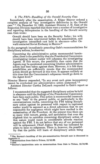 9. The FBI's Handling of the Oswald Security Case
Immediately after the assassination, J. Edgar Hoover ordered a
complete analysis of "any investigative deficiencies in the Oswald
case." 21 On December 10, 1963, Assistant Director J. H. Gale of the
Inspection Division reported that there were a number of investigative
and reporting delinquencies in the handling of the Oswald security
case. Gale wrote:
Oswald should have been on the Security Index; his wife
should have been interviewed before the assassination, and
investigation intensified-not held in abeyance-after Os-
wald contacted Soviet Embassy in Mexico.22
In the paragraph immediately preceding Gale's recommendations for
disciplinary actions, he observes:
Concerning the administrative action recommended herein-
after, there is the possibility that the Presidential Commission
investigating instant matter will subpoena the investigating
Agents. If this occurs, the possibility then exists that the
Agents may be questioned concerning whether administrative
action had been taken against them. However, it is felt these
possibilities are sufficiently remote that the recommended
action should go forward at this time. It appears unlikely at
this time that the Commission's subpoenas would go down to
the Agent level.2
3
Director Hoover responded, "In any event such gross incompetency
cannot be overlooked nor administrative action postponed."2 4
Assistant Director Cartha DeLoach responded to Gale's report as
follows:
I recommended that the suggested disciplinary action be held
in abeyance until the findings of the Presidential Commission
have been made public. This action is recommended inasmuch
as any "leak" to the general public, or particularly to the
communications media, concerning the FBI taking discipli-
nary action against its personnel with respect to captioned
matter would be assumed as a direct admission that we are
responsible for negligence which might have resulted in the
assassination of the President. At the present time there are
so many wild rumors, gossip, and speculation that even the
slightest hint to outsiders concerning disciplinary action of
this nature would result in considerable adverse reaction
against the FBI. I do not believe that any of our personnel
will be subpoenaed. Chief Justice Warren has indicated he
plans to issue no subpoenas. There is, however, the possibil-
ity that the public will learn of disciplinary action being
2 The Bureau's handling of the pre-assassination Oswald case is discussed in
Appendix A.
' Memorandum from Gale to Tolson, 12/10/63.
2 Ibid.
' Hoover's handwritten note on memorandum from Gale to Tolson, 12/10/68.
 