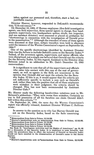 taken against our personnel and, therefore, start a bad, un-
justifiable reaction.25
Director Hoover, -however, responded to DeLoach's recommenda-
tion, "I do not concur." 2
On December 10, 1963, 17 Bureau employees (five field investigative
agents, one field supervisor, three special agents in charge, four head-
quarters supervisors, two headquarters section chiefs, one inspector,
and one assistant director) were censured or placed on probation for
"shortcomings in connection with the investigation of Oswald prior
to the assassination." 27 Although the transfers of some of these agents
were discussed at that time, certain transfers were held in abeyance
until the issuance of the Warren Commission's report on September 24,
1964.28
One of the specific shortcomings identified by Assistant Director
Gale was the failure to include Oswald's name on the Security Index.2 9
Indeed, of the seventeen agents, supervisors, and senior officials who
were disciplined, not a single one believed that Oswald met the criteria
for the Security Index. In this regard, Assistant to the Director Alan
Belmont noted in an addendum to Mr. Gale's December 10, 1963
memorandum:
It is significant to note that all of the supervisors and officials
who came into contact with this case at the seat of govern-
ment, as well -as -agents in the field, are unanimous in the
opinion that Oswald did not meet the criteria for the Secu-
rity Index. If this is so, it would appear that the criteria are
not sufficiently specific to include a case such as Oswald's
and, rather than take the position that all of these employees
were mistaken in their judgment, the criteria should be
changed. This has now been recommended by Assistant
Director Gale.3o
Mr. Hoover made the following handwritten notations next to Mr.
Belmont's addendum: "They were worse than mistaken. Certainly no
one in full possession of all his faculties can claim Oswald didn't
fall within this criteria." -
On September 24, 1964, the same day the Warren Commission's
report was officially released, Assistant Director William C. Sullivan
wrote:
In answer to the question as to why Lee Harvey Oswald was
not on the Security Index, based on the facts concerning
* Memorandum from Gale to Tolson, 12/10/63.
* Hoover's handwritten note on memorandum from Gale to Tolson, 12/10/63.
* Memorandum from Gale to Tolson, 12/10/63.
" Memorandum from Gale to Tolson, 9/30/64.
2'Memorandum from Gale to Tolson, 12/10/63.
See Book II, "Intelligence Activities and the Rights of Americans," pp. 91-93
for a discussion of the Security Index. It is important to note, however, that
under the procedures then in effect, the inclusion of Oswald on Security Index
would not have resulted in the dissemination of Oswald's name to the Secret
Service.
*Ibid.
n Hoover's handwritten note on*memorandum from Gale to Tolson, 12/10/63.
 