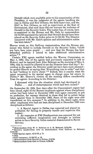 Oswald which were available prior to his assassination of the
President, it was the judgment of the agents handling the
case in Dallas and New Orleans, the field supervisor, and the
SAC in New Orleans, as well as supervisors at the Seat of
Government, that such facts did not warrant the inclusion of
Oswald in the Security Index. The matter has, of course, been
re-examined in the Bureau and Mr. Gale by memorandum
12/10/63 expressed the opinion that Oswald should have been
placed on the Security Index prior to 11/22/63. The Director
concurred with Mr. Gale's opinion and administrative action
has been taken."
Hoover wrote on this Sullivan memorandum that the Bureau per-
sonnel who failed to include Oswald on the Security Index, "could
not have been more stupid . . . and now that the Bureau has been
debunked publicly I intend to take additional administrative
action." 3
Certain FBI agents testified before the Warren Commission on
May 5, 1964. One of the agents had previously requested to talk to
Hoover, and he learned from Alan Belmont on the morning of May 6,
1964, that he would be allowed to see the Director later that day.3 4
Ac-
cording to the agent, the Director could not have been more pleasant;
he quoted Hoover as saying that "Everything was in order" and that
he had "nothing to worry about." 35 Indeed, this is exactly what the
agent recounted to his special agent in charge upon his return to
Dallas.3 6
Mr. Hoover's version of the meeting differs considerably
from the agents. According to the Director:
I discussed with him the situation which had developed in
Dallas . . . and of embarrassment which had been caused. 7
On September 28, 1964, four days after the Commission's report had
been issued, eight of the Bureau employees against whom disciplinary
action had been taken in December 1963 were again censured, or put
on probation, for reasons identical to those that led to action being
taken against them in December 1963. Some of the eight were also
transferred on this occasion.38
In addition to the above eight, three
other employees who had not been disciplined in December 1963 were
disciplined as follows:
1. A Special Agent in Dallas was censured and placed on
probation for failing to properly handle and supervise this
matter;
2. An inspector at FBI Headquarters was censured for not
exercising sufficient imagination and foresight to initiate
action to have Security Index material disseminated to 'Secret
Service;
" Memorandum from W. C. Sullivan to A. H. Belmont, 9/24/64.
' Hoover's handwritten note on memorandum from Sullivan to Belmont,
9/24/64.
* FBI Special Agent, 12/5/76, p. 71.
3 3
Ibid.
* SAC testimony, 12/20175, p. 19.
m
Memorandum from Hoover to Tolson, 5/6/64.
* Memorandum from Gale to Tolson, 9/30/64.
 
