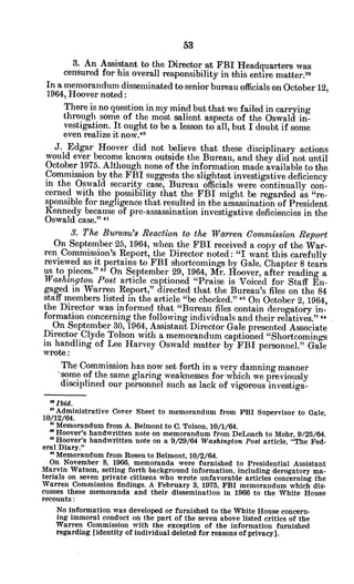 3. An Assistant to the Director at FBI Headquarters was
censured for his overall responsibility in this entire matter.3
1
In a memorandum disseminated to senior bureau officials on October 12,
1964, Hoover noted:
There is no question in my mind but that we failed in carrying
through some of the most salient aspects of the Oswald in-
vestigation. It ought to be a lesson to all, but I doubt if some
even realize it now.4 0
J. Edgar Hoover did not believe that these disciplinary actions
would ever become known outside the Bureau, and they did not until
October 1975. Although none of the information made available to the
Commission by the FBI suggests the slightest investigative deficiency
in the Oswald security case, Bureau officials were continually con-
cerned with the possibility that the FBI might be regarded as "re-
sponsible for negligence that resulted in the assassination of President
Kennedy because of pre-assassination investigative deficiencies in the
Oswald case." 41
3. The Bureau's Reaction to the Warren Commission Report
On September 25, 1964, when the FBI received a copy of the War-
ren Commission's Report, the Director noted: "I want this carefully
reviewed as it pertains to FBI shortcomings by Gale. Chapter 8 tears
us to pieces." 4 On September 29, 1964, Mr. Hoover, after reading a
Washington Post article captioned "Praise is Voiced for Staff En-
gaged in Warren Report," directed that the Bureau's files on the 84
staff members listed in the article "be checked." 4 On October 2, 1964,
the Director was informed that "Bureau files contain derogatory in-
formation concerning the following individuals and their relatives." "
On September 30, 1964, Assistant Director Gale presented Associate
Director Clyde Tolson with a memorandum captioned "Shortcomings
in handling of Lee Harvey Oswald matter by FBI personnel." Gale
wrote:
The Commission has now set forth in a very damning manner
.some of the same glaring weaknesses for which we previously
disciplined our personnel such as lack of vigorous investiga-
aIbid.
Administrative Cover Sheet to memorandum from FBI Supervisor to Gale,
10/12/64.
Memorandum from A. Belmont to C. Tolson, 10/1/64.
a Hoover's handwritten note on memorandum from DeLoach to Mohr, 9/25/64.
Hoover's handwritten note on a 9/29/64 Washington Post article, "The Fed-
eral Diary."
" Memorandum from Rosen to Belmont, 10/2/64.
On November 8, 1966, memoranda were furnished to Presidential Assistant
Marvin Watson, setting forth background information, including derogatory ma-
terials on seven private citizens who wrote unfavorable articles concerning the
Warren Commission findings. A February 3, 1975, FBI memorandum which dis-
cusses these memoranda and their dissemination in 1966 to the White House
recounts:
No information was developed or furnished to the White House concern-
ing immoral conduct on the part of the seven above listed critics of the
Warren Commission with the exception of the information furnished
regarding [identity of individual deleted for reasons of privacy].
 