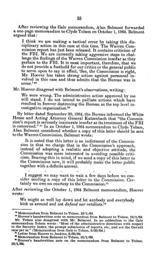 After reviewing the Gale memorandum, Alan Belmont forwarded
a one-page memorandum to Clyde Tolson on October 1, 1964. Belmont
argued that:
I think we are making a tactical error by taking this dis-
ciplinary action in this case at this time. The Warren Com-
mission report has just been released. It contains criticism of
the FBI. We are currently taking aggressive steps to chal-
lenge the findings of the Warren Commission insofar as they
pertain to the FBI. It is most important, therefore, that we
do not provide a foothold for our critics or the general public
to serve upon to say in effect, 'See, the Commission is right,
Mr. Hoover has taken strong action against personnel in-
volved in this case and thus admits that the Bureau was in
error.' 49
Mr. Hoover disagreed with Belmont's observations, writing:
We were wrong. The administrative action approved by me
will stand. I do not intend to palliate actions which 'have
resulted in forever destroying the Bureau as the top level in-
vestigative organization.5
o
By letter dated September 30, 1964, the Bureau informed the White
House and Acting Attorney General Katzenbach that "the Commis-
sion's report is seriously inaccurate insofar as its treatment of the FBI
is concerned." 51 In an October 1, 1964 memorandum to Clyde Tolson,
Alan Belmont considered whether a copy of this letter should be sent
to the Warren Commission. Belmont wrote:
It is noted that this letter is an indictment of the Commis-
sion in that we charge that in the Commission's approach,
instead of adopting a realistic and objective attitude, the
Commission was more interested in avoiding possible criti-
cism. Bearing this in mind, if we send a copy of this letter to
the Commission now, it will probably make the letter public
together with a definite answer.
I suggest we may want to wait a few days before we con-
sider sending a copy of this letter to the Commission. Cer-
tainly we owe no courtesy to the Commission."'
After reviewing the October 1, 1964 Belmont memorandum, Hoover
wrote:
We might as well lay down and let anybody and everybody
kick us around and not defend nor retaliate.5"
a Memorandum from Belmont to Tolson, 10/1/64.
6 Hoover's handwritten note on memorandum from Belmont to Tolson. 10/1/64.
Mr. Tolson also disagreed with Mr. Belmont. In an addendum to the Gale
memorandum Tolson wrote: "Most of the administrative directions with respect
to the Security Index, the prompt submission of reports. etc., and not the Oswald
case per se." (Memorandum from Gale to Tolson, 9/30/64.)
51 Letter from Hoover to Jenkins, 9/30/64.
Memorandum from Belmont to Tolson, 10/1/69.
a Hoover's handwritten note on the memorandum from Belmont to Tolson,
10/1/64.
 