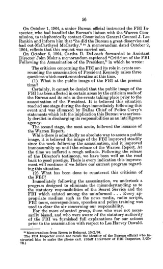 On October 1, 1964, a senior Bureau official instructed the FBI In-
spector, who had handled the Bureau's liaison with the Warren Com-
mission, to telephonically contact Commission General Counsel J. Lee
Rankin and inform him that "he did the Bureau a great disservice and
had out-McCarthyed McCarthy." 5 A memorandum dated October 2,
1964, reflects that this request was carried out.
On October 6, 1964, Cartha D. DeLoach forwarded to Assistant
Director John Mohr a memorandum captioned "Criticism of the FBI
Following the Assassination of the President," in which he wrote:
The criticism concerning the FBI and its role in events sur-
rounding the assassination of President Kennedy raises three
questions which merit consideration at this time.
(1) What is the public image of the FBI at the present
time?
Certainly, it cannot be denied that the public image of the
FBI has been affected in certain areas by the criticism made of
the Bureau and its role in the events taking place prior to the
assassination of the President. It is believed this situation
reached one stage during the days immediately following this
event and was climaxed by Dallas Chief of Police Curry's
statements which left the implication this Bureau was serious-
ly derelict in discharging its responsibilities as an intelligence
agency.
The second stage, the most acute, followed the issuance of
the Warren Report.
While there is admittedly no absolute way to assess a public
image, it is believed the image of the FBI improved steadily
since the week following the assassination, and it improved
immeasurably up until the release of the Warren Report. At
the time we suffered a rough setback. Following the release
of the Director's testimony, we have been well on the road
back to good prestige. There is every indication this improve-
ment will continue if we follow our current program regard-
ing this situation.
(2) What has been done to counteract this criticism of
the FBI?
Immediately following the assassination, we undertook a
program designed to eliminate the misunderstanding as to
the statutory responsibilities of the Secret Service and the
FBI which existed among the uninformed . . . Every ap-
propriate medium such as the news media, radio scripts,
FBI tours, correspondence, speeches and police training was
used to clear the air concerning our responsibility.
For the more educated group, those who were not neces-
sarily biased, and who were aware of the statutory authority
of the FBI we furnished full explanations for our actions
prior to the assassination with respect to Lee Harvey Oswald.
* Memorandum from Rosen to Belmont, 10/2/64.
The FBI Inspector could not recall the identity of the Bureau official who in-
structed him to make the phone call. (Staff Interview of FBI Inspector, 3/20/
76.)
 