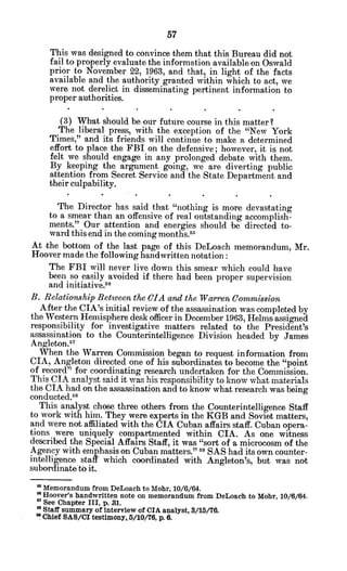 This was designed to convince them that this Bureau did not
fail to properly evaluate the information available on Oswald
prior to November 22, 1963, and that, in light of the facts
available and the authority granted within which to act, we
were not derelict in disseminating pertinent information to
proper authorities.
(3) What should be our future course in this matter?
The liberal press, with the exception of the "New York
Times," and its friends will continue to make a determined
effort to place the FBI on the defensive; however, it is not
felt we should engage in any prolonged debate with them.
By keeping the argument going, we are diverting public
attention from Secret Service and the State Department and
their culpability.
The Director has said that "nothing is more devastating
to a smear than an offensive of real outstanding accomplish-
ments." Our attention and energies should be directed to-
ward this end in the coming months.5
At the bottom of the last page of this DeLoach memorandum, Mr.
Hoover made the following handwritten notation:
The FBI will never live down this smear which could have
been so easily avoided if there had been proper supervision
and initiative.56
B. RelationshipBetween the CIA and the WarrenCommission
After the CIA's initial review of the assassination was completed by
the Western Hemisphere desk officer in December 1963, Helms assigned
responsibility for investigative matters related to the President's
assassination to the Counterintelligence Division headed by James
Angleton..7
When the Warren Commission began to request information from
CIA, Angleton directed one of his subordinates to become the "point
of record" for coordinating research undertaken for the Commission.
This CIA analyst said it was his responsibility to know what materials
the CIA had on the assassination and to know what research was being
conducted.5
8
This analyst chose three others from the Counterintelligence Staff
to work with him. They were experts in the KGB and Soviet matters,
and were not affiliated with the CIA Cuban affairs staff. Cuban opera-
tions were uniquely compartmented within CIA. As one witness
described the Special Affairs Staff, it was "sort of a microcosm of the
Agency with emphasis on Cuban matters." 9
SAS had its own counter-
intelligence staff which coordinated with Angleton's, but was not
subordinate to it.
* Memorandum from DeLoach to Mohr, 10/6/64.
' Hoover's handwritten note on memorandum from DeLoach to Mohr, 10/6/64.
' See Chapter III, p. 31.
* Staff summary of interview of CIA analyst, 3/15/76.
a Chief SAS/CI testimnony,.5/10/76, p. 6.
 