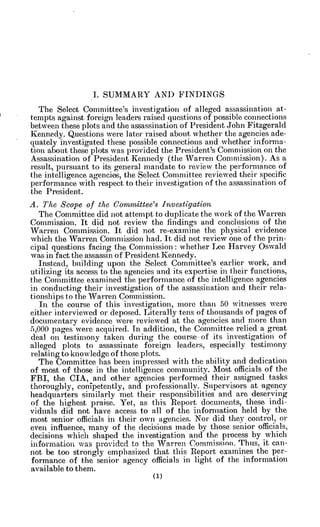 I. SUMMARY AND FINDINGS
The Select Committee's investigation of alleged assassination at-
tempts against foreign leaders raised questions of possible connections
between these plots and the assassination of President John Fitzgerald
Kennedy. Questions were later raised about whether the agencies ade-
quately investigated these possible connections and whether inform a-
tion about these plots was provided the President's Commission on the
Assassination of President Kennedy (the Warren Commission). As a
result, pursuant to its general mandate to review the performance of
the intelligence agencies, the Select Committee reviewed their specific
performance with respect to their investigation of the assassination of
the President.
A. The Scope of the Coinmittee's Investigation
The Committee did not attempt to duplicate the work of the Warren
Commission. It did not review the findings and conclusions of the
Warren Commission. It did not re-exaine the physical evidence
which the Warren Commission had. It did not review one of the prin-
cipal questions facing the Commission: whether Lee Harvey Oswald
was in fact the assassin of President Kennedy.
Instead, building upon the Select Committee's earlier work, and
utilizing its access to the agencies and its expertise in their functions,
the Committee examined the performance of the intelligence agencies
in conducting their investigation of the assassination and their rela-
tionships to the Warren Commission.
In the course of this investigation, more than 50 witnesses were
either interviewed or deposed. Literally tens of thousands of pages of
documentary evidence were reviewed at the agencies and more than
5,000 pages were acquired. In addition, the Committee relied a great
deal on testimony taken during the course -of its investigation of
alleged plots to assassinate foreign leaders, especially testimony
relating to knowledge of those plots.
The Committee has been impressed with the ability and dedication
of most of those in the intelligence community. Most officials of the
FBI, the CIA, and other agencies performed their assigned tasks
thoroughly, conipetently, and professionally. Supervisors at 'agency
headquarters similarly met their responsibilities and are deserving
of the highest praise. Yet, as this Report documents, these indi-
viduals did not have access to -all of the information held by the
most senior officials in their own agencies. Nor did they control, or
even influence, many of the decisions made by those senior officials,
decisions which shaped the investigation and the process by which
information was provided to the Warren Commission. Thus, it can-
not be too strongly emphasized that this Report examines the per-
formance of the senior agency officials in light of the information
available to them.
 