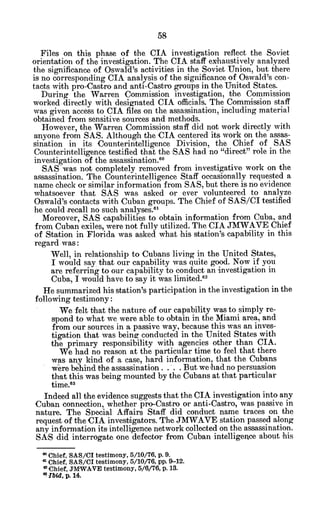 Files on this phase of the CIA investigation reflect the Soviet
orientation of the investigation. The CIA staff exhaustively analyzed
the significance of Oswald's activities in the Soviet Union, but there
is no corresponding CIA analysis of the significance of Oswald's con-
tacts with pro-Castro and anti-Castro groups in the United States.
During the Warren Commission investigation, the Commission
worked directly with designated CIA officials. The Commission staff
was given access to CIA files on the assassination, including material
obtained from sensitive sources and methods.
However, the Warren Commission staff did not work directly with
anyone from SAS. Although the CIA centered its work on the assas-
sination in its Counterintelligence Division, the Chief of SAS
Counterintelligence testified that the SAS had no "direct" role in the
investigation of the assassination.6 0
SAS was not completely removed from investigative work on the
assassination. The Counterintelligence Staff occasionally requested a
name check or similar information from SAS, but there is no evidence
whatsoever that SAS was asked or ever volunteered to analyze
Oswald's contacts with Cuban groups. The Chief of SAS/CI testified
he could recall no such analyses.6
'
Moreover, SAS capabilities to obtain information from Cuba, and
from Cuban exiles, were not fully utilized. The CIA JMWAVE Chief
of Station in Florida was asked what his station's capability in this
regard was:
Well, in relationship to Cubans living in the United States,
I would say that our capability was quite good. Now if you
are referring to our capability to conduct an investigation in
Cuba, I would have to say it was limited.62
He summarized his station's participation in the investigation in the
following testimony:
We felt that the nature of our capability was to simply re-
spond to what we were able to obtain in the Miami area, and
from our sources in a passive way, because this was an inves-
tigation that was being conducted in the United States with
the primary responsibility with agencies other than CIA.
We had no reason at the particular time to feel that there
was any kind of a case, hard information, that the Cubans
were behind the assassination.. . . But we had no persuasion
that this was being mounted by the Cubans at that particular
time. 3
Indeed all the evidence suggests that the CIA investigation into any
Cuban connection, whether pro-Castro or anti-Castro, was passive in
nature. The Special Affairs Staff did conduct name traces on the
request of the CIA investigators. The JMWAVE station passed along
any information its intelligence network collected on the assassination.
SAS did interrogate one defector from Cuban intelligence about his
*Chief, SAS/CI testimony, 5/10/76, p. 9.
a Chief, SAS/CI testimony, 5/10/76, pp. 9-12.
oChief, J1WWAVE testimony, 5/6/76, p. 13.
bid, p. 14.
 