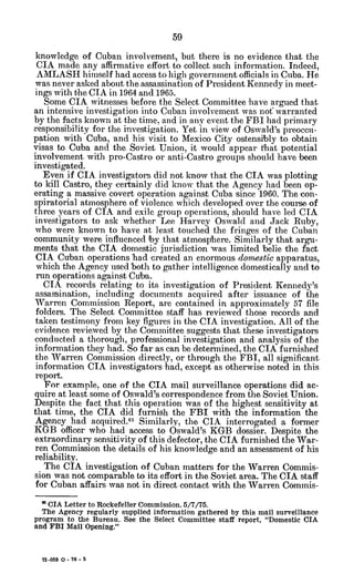 knowledge of Cuban involvement, but there is no evidence that the
CIA made any affirmative effort to collect such information. Indeed,
AMLASH himself had access to high government officials in Cuba. He
was never asked about the assassination of President Kennedy in meet-
ings with the CIA in 1964 and 1965.
Some CIA witnesses before the Select Committee have argued that
an intensive investigation into Cuban involvement was not warranted
by the facts known at the time, and in any event the FBI had primary
responsibility for the investigation. Yet in view of Oswald's preoccu-
pation with Cuba, and his visit to Mexico City ostensibly to obtain
visas to Cuba and the Soviet Union, it would appear that potential
involvement with pro-Castro or anti-Castro groups should have been
investigated.
Even if CIA investigators did not know that the CIA was plotting
to kill Castro, they certainly did know that the Agency had been op-
erating a massive covert operation against Cuba since 1960. The con-
spiratorial atmosphere of violence which developed over the course of
three years of CIA and exile group operations, should have led CIA
investigators to ask whether Lee Harvey Oswald and Jack Ruby,
who were known to have at least touched the fringes of the Cuban
community were influenced by that atmosphere. Similarly that argu-
ments that the CIA domestic jurisdiction was limited belie the fact
CIA Cuban operations had created an enormous domestic apparatus,
which the Agency used both to gather intelligence domestically and to
run operations against Cuba.
CIA records relating to its investigation of President Kennedy's
assassination, including documents acquired after issuance of the
Warren Commission Report, are contained in approximately 57 file
folders. The Select Committee staff has reviewed those records and
taken testimony from key figures in the CIA investigation. All of the
evidence reviewed by the Committee suggests that these investigators
conducted a thorough, professional investigation and analysis of the
information they had. So far as can be determined, the CIA furnished
the Warren Commission directly, or through the FBI, all significant
information CIA investigators had, except as otherwise noted in this
report.
For example. one of the CIA mail surveillance operations did ac-
quire at least some of Oswald's correspondence from the Soviet Union.
Despite the fact that this operation was of the highest sensitivity at
that time, the CIA did furnish the FBI with the information the
Agency had acquired.6
5 Similarly, the CIA interrogated a former
KGB officer who had access to Oswald's KGB dossier. Despite the
extraordinary sensitivity of this defector, the CIA furnished the War-
ren Commission the details of his knowledge and an assessment of his
reliability.
The CIA investigation of Cuban matters for the Warren Commis-
sion was not comparable to its effort in the Soviet area. The CIA staff
for Cuban affairs was not in direct contact with the Warren Commis-
* CIA Letter to Rockefeller Commission. 5/7/75.
The Agency regularly supplied information gathered by this mail surveillance
program to the Bureau.. See the Select Committee staff report, "Domestic CIA
and FBI Mail Opening."
72-059 0 - 76 - 5
 