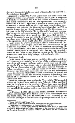 sion, and the counterintelligence chief of that staff never met with the
Commission or its staff.6 6
Apparently, neither the Warren Commission as a body nor its staff
was given details of CIA Cuban operations. Although CIA manpower
in Florida far surpassed the FBI, the Warren Commission and its
staff relied completely on the FBI for reports about the Cuban exile
community in Florida. Apparently, unaware of the fact that the CIA
maintained a sizeable book on all Cuban exile organizations, their
leadership, and activities, the Warren Commission asked the FBI to
provide information on all such organizations. The Commission was
informed by the FBI that the CIA could provide "pertinent informa-
tion" on certain exile organizations, but there is no evidence that the
Warren Commission either asked the CIA about that interest or
pursued the matter in any way with the CIA. 7
There would seem to
have been some obligation for the CIA to disclose the general nature
of its operations which might affect the Commission's investigation.
In any event, the Warren Commission did not pursue with the CIA
the questions of Oswald's pro-Castro and anti-Castro contacts. Of the
thirty-four requests to the CIA from the Warren Commission on file
at the Archives of the United States, fifteen deal with the Soviet Union
or with Oswald's stay in the Soviet Union, but only one requests in-
formation on a Cuban matter. That is a request for the CIA to furnish
information about Jack Ruby's alleged visit to Cuba in 1959.
C. UnpursuedLeads
In the course of its investigation, the Select Committee noted sev-
eral instances where detailed knowledge of the intelligence agencies'
operations with respect to Cuban matters would have been of assist-
ance to the Warren Commission in its investigation. It is possible that
the Warren Commission and its staff either received briefings on
Cuban operations or were told informally about these operations.
However, the Committee has necessarily relied on the documentary
record to determine whether the Warren Commission, or its staff was
aware of specific details. The following discussion is based on a com-
parison of the documents located in CIA files with those in Warren
Commission files.
Given the thorough investigation the CIA and the FBI conducted
of most of the leads they received, their failure to follow significant
leads in the Cuban area is surprising. These leads raise significant
questions, and there is no evidence the Warren Commission staff was
ever provided information which would have allowed it to pursue the
leads.
On December 1, 1963, CIA received information that a November 22
Cubana airlines flight from Mexico City to Cuba was delayed some
five hours, from 6:00 p.m. to 11:00 p.m. E.S.T., awaiting an un-
identified passenger.68
This unidentified passenger arrived at the air-
Ohief, SAS/CI, 5/10/76, pp. 7, 8.
* The index of Warren Commission documents contain no such request.
0Oable from CIA Headquarters to Mexico Station. 12/1/63.
The CIA also received highly reliable information that many of the Cuban
diplomatic personnel in Mexico City had gone to the airport at about this time
on November 22. Again, there is no evidence CIA checked on this information.
 