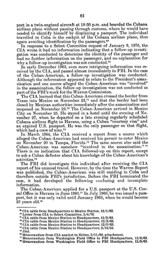 port in a twin-engined aircraft at 10:30 p.m. and boarded the Cubana
airlines plane without passing through customs, where he would have
needed to identify himself by displaying a passport. The individual
travelled to Cuba in the cockpit of the Cubana airlines plane, thus
again avoiding identification by the passengers."
In response to a Select Committee request of January 9, 1976, the
CIA wrote it had no information indicating that a follow-up investi-
gation was conducted to determine the identity of the passenger and
had no further information on the passenger, and no explanation for
why a follow-up investigation was not conducted.7 0
In early December 1963, even more intriguing information was re-
ceived by the CIA, and passed almost immediately to FBI. In the case
of the Cuban-American, a follow-up investigation was conducted.
Although the information appeared to relate to the President's assas-
sination and one source alleged the Cuban-American was "involved"
in the assassination, tche follow-up investigation was not conducted as
part of the FBI's work for the Warren Commission.
The CIA learned that this Cuban-American crossed the border from
Texas into Mexico on November 23,' and that the border had been
closed by Mexican authorities immediately after the assassination and
reopened on November 23. The Cuban-American arrived in Mexico
City on November 25. He stayed in a hotel until the evening of No-
vember 27, when he departed on a late evening regularly scheduled
Cubana airlines flight to Havana, using a Cuban "courtesy visa" and
an expired U.S. passport. He was the only passenger on that flight,
which had a crew of nine.73
In March 1964, the CIA received a report from a source which
alleged the Cuban-American had received his permit to enter Mexico
on November 20 in Tampa, Florida.7
4 The same source also said the
Cuban-American was somehow "involved in the assassination." 7
There is no indication that CIA followed-up on this report, except
to ask a Cuban defector about his knowledge of the Cuban-American's
activities.76
The FBI did investigate this individual after receiving the CIA
report of his unusual travel. However, by the time the Warren Report
was published, the Cuban-American was still residing in Cuba and
therefore outside FBI's jurisdiction. Before the FBI terminated the
case, it had developed the following confusing and incomplete
information.
The Cuban-American applied for a U.S. passport at the U.S. Con-
sul Office in Havana in June 1960.77 In July 1960, he was issued ia pass-
port, but it was only valid until January 1963, when he would become
23 years old.
7 5
" CIA cable from Headquarters to Mexico Station, 12/1/63.
7'Letter from CIA to Select Committee, 2/4/76.
* CIA cable from Mexico Station to Headquarters, 12/3/63.
" CIA cable from Mexico Station to Headquarters, 12/3/63.
* CIA cable from Mexico Station to Headquarters, 12/5/63.
7' CIA cable from Mexico Station to Headquarters, 3/19/04.
7
Ibid.
7
Memorandum from CIA analyst to Helms, 5/11/64, attachment.
' 1
Memorandum from Washington Field Office to FBI Headquarters, 12/9/63.
" Memorandum from Washington Field Office to FBI Headquarters, 12/9/63.
 