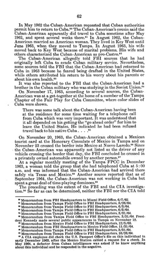 In May 1962 the Cuban-American requested that Cuban authorities
permit him to return to Cuba. 0
The Cuban-American's cousin said the
Cuban-American apparently did travel to Cuba sometime after May
1962, and spent several weeks there.8 1
In August 1962, the Cuban-
American married an American woman. They lived in Key West until
June 1963, when they moved to Tampa. In August 1963, his wife
moved back to Key West because of marital problems. His wife and
others characterized the Cuban-American as pro-Castro.82
The Cuban-American allegedly told FBI sources that he had
originally left Cuba to evade Cuban military service. Nevertheless,
some sources told the FBI that the Cuban-American had .returned to
Cuba in 1963 because he feared being drafted in the United States,
while others attributed his return to his worry about his parents or
about his own health.83
It was also reported to the FBI that the Cuban-American had a
brother in the Cuban military who was studying in the Soviet Union.8 4
On November 17, 1963, according to several sources, the Cuban-
American was at a get-together at the home of a member of the Tampa
Chapter of the Fair Play for Cuba Committee, where color slides of
Cuba.were shown.
There was some talk about the Cuban-American having been
at the residence for some time waiting for a telephone call
from Cuba which was very important. It was understood that
it all depended on his getting the "go ahead order" for him to
leave the United States. He indicated he had been refused
travel back to his native Cuba . 8
On November 20, 1963, the Cuban-American obtained a Mexican
tourist card at the Honorary Consulate of Mexico in Tampa and on
November 23 crossed the border into Mexico at Nuevo Laredo.8 6
Since
the Cuban-American was apparently not listed as the driver of any
vehicle crossing the border that day, the FBI concluded he crossed in
a privately owned automobile owned by another person."
At a regular monthly meeting of the Tampa FPCC in December
1963, a woman told the group that she had telephoned Cuba at 5: 00
a.m. and was informed that the Cuban-American had arrived there
safely via Texas and Mexico.- Another source reported that as of
September 1964, the Cuban-American was not working in Cuba but
spent a great deal of time playing dominoes. 89
The preceding was the extent of the FBI and the CIA investiga-
tion.90 So far as can be determined, neither the FBI nor the CIA told
" Memorandum from FBI Headquarters to Miami Field Office, 6/7/62.
mMemorandum from Tampa Field Office to FBI Headquarters, 8/26/64.
a Memorandum from Tampa Field Office to FBI Headquarters, 6/8/64.
* Memorandum from Tampa Field Office to FBI Headquarters, 6/3/64.
*Memorandum from Tampa Field Office to FBI Headquarters, 3/31/64.
* Memorandum from Tampa Field Office to FBI Headquarters, 3/31/64. Presi-
dent Kennedy made several public appearances in Tampa on November 18.
" Memorandum from Mexico Field Office to FBI Headquarters, 12/5/63.
8 Memorandum from FBI Headquarters to Mexico Field Office, 11/31/64.
* Memorandum from Tampa Field Office to FBI Headquarters, 3/31/64.
8' Memorandum from Tampa Field Office to FBI Headquarters, 10/26/64.
9 A CIA employee did check the U.S. Passport Office's file on this individual in
early December 1963, after the Mexico Station cabled a request for a check. In
May 1964, a defector from Cuban intelligence was asked if he knew anything
about this individual and he responded in the negative.
 