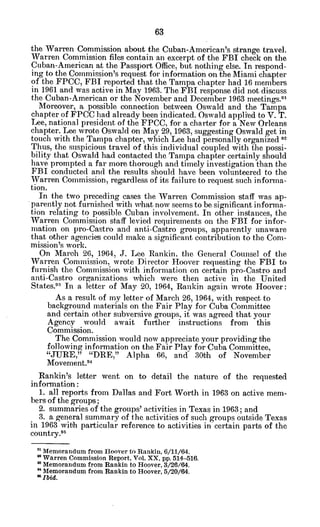 the Warren Commission about the Cuban-American's strange travel.
Warren Commission files contain an excerpt of the FBI check on the
Cuban-American at the Passport Office. but nothing else. In respond-
ing to the Commission's request for information on the Miami chapter
of the FPCC, FBI reported that the Tampa chapter had 16 members
in 1961 and was active in May 1963. The FBI response did not discuss
the Cuban-American or the November and December 1963 meetings."
Moreover, a possible connection between Oswald and the Tampa
chapter of FPCC had already been indicated. Oswald appli-ed to V. T.
Lee, national president of the FPCC, for a charter for a New Orleans
chapter. Lee wrote Oswald on May 29, 1963, suggesting Oswald get in
touch with the Tampa chapter, which Lee had personally organized 92
Thus, the suspicious travel of this individual coupled with the possi-
bility that Oswald had contacted the Tampa chapter certainly should
have prompted a far more thorough and timely investigation than the
FBI conducted and the results should have been volunteered to the
Warren Commission, regardless of its failure to request such informa-
tion.
In the two preceding cases the Warren Commission staff was ap-
parently not furnished with what now seems to be significant informa-
tion relating to possible Cuban involvement. In other instances, the
Warren Commission staff levied requirements on the FBI for infor-
mation on pro-Castro and anti-Castro groups, apparently unaware
that other agencies could make a significant contribution to the Com-
mission's work.
On March 26, 1964, J. Lee Rankin, the General Counsel of the
Warren Commission, wrote Director Hoover requesting the FBI to
furnish the Commission with information on certain pro-Castro and
anti-Castro organizations which were then active in the United
States." In a letter of May 20, 1964, Rankin again wrote Hoover:
As a result of my letter of March 26, 1964, with respect to
background materials on the Fair Play for Cuba Committee
and certain other subversive groups, it was agreed that your
Agency would await further instructions from this
Commission.
The Commission would now appreciate your providing the
following information on the Fair Play for Cuba Committee,
"JURE," "DRE," Alpha 66, and 30th of November
Movement.9
4
Rankin's letter went on to detail the nature of the requested
information:
1. all reports from Dallas and Fort Worth in 1963 on active mem-
bers of the groups;
2. summaries of the groups' activities in Texas in 1963; and
3. a general summary of the activities of such groups outside Texas
in 1963 with particular reference to activities in certain parts of the
country.95
0 Memorandum from Hoover to Rankin, 6/11/64.
* Warren Commission Report, Vol. XX, pp. 514-516.
M
Memorandum from Rankin to Hoover, 3/26/64.
" Memorandum from Rankin to Hoover, 5/20/64.
9 Ibid.
 