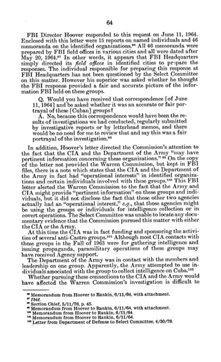 FBI Director Hoover responded to this request on June 11, 1964.
Enclosed with this letter were 15 reports on named individuals and 46
memoranda on the identified organizations.96 All 46 memoranda were
prepared by FBI field offices in various cities and all were dated after
May 20, 1964.97 In other words, it appears that FBI Headquarters
simply directed its field offices in identified cities to prepare the
responses. The individual responsible for preparing this response at
FBI Headquarters has not been questioned by the Select Committee
on this matter. However his superior was asked whether he thought
the FBI response provided a fair and accurate picture of the infor-
mation FBI held on these groups.
Q. Would you have received that correspondence [of June
11, 1964] and be asked whether it was an accurate or fair por-
trayal of these [Cuban] groups?
A. No, because this correspondence would have been the re-
sults of investigations we had conducted, regularly submitted
by investigative reports or by letterhead memos, and there
would be no need for me to review that and say this was a fair
portrayal of the investigation. 8
In addition, Hoover's letter directed the Commission's attention to
the fact that the CIA and the Department of the Army "may have
pertinent information concerning these organizations." " On the copy
of the letter not provided the Warren Commission, but kept in FBI
files, there is a note which states that the CIA and the Department of
the Army in fact had "operational interests" in identified organiza-
tions and certain individuals involved with these groups.100
This FBI
letter alerted the Warren Commission to the fact that the Army and
CIA might provide "pertinent information" on these groups and indi-
viduals, but it did not disclose the fact that those other two agencies
actually had an "operational interest," e.g., that those agencies might
be using the groups or individuals for intelligence collection or in
covert operations. The Select Committee was unable to locate any docu-
mentary evidence that the Commission pursued this matter with either
the CIA or the Army.
At this time the CIA was in fact funding and sponsoring the activi-
ties of several anti-Castro groups. 01
Although most CIA contacts with
these groups in the Fall of 1963 were for gathering intelligence and
issuing propaganda, paramilitary operations of these groups may
have received Agency support.
The Department of the Army was in contact with the members and
leadership on one group. Apparently, the Army attempted to use in-
dividuals associated with the group to collect intelligence on Cuba. 0 2
Whether pursuing these connections to the CIA and the Army would
have affected the Warren Commission's investigation is difficult to
"Memorandum from Hoover to Rankin, 6/11/64, with attachment.
9 Ibid.
" Section Chief, 5/11/76, p. 45.
"Memorandum from Hoover to Rankin, 6/11/64, with attachment.
* Memorandum from Hoover to Rankin, 6/11/64.
Memorandum from Hoover to Rankin, 6/11/64.
Letter from Department of Defense to Select Committee, 4/30/76.
 