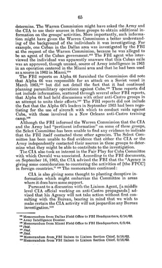 determine. The Warren Commission might have asked the Army and
the CIA to use their sources in these groups to obtain additional in-
formation on the groups' activities. More importantly, such informa-
tion might have given the Warren Commission a better understand-
ing of the background of the individuals it was investigating. For
example, one Cuban in the Dallas area was investigated by the FBI
,at the request of the Warren Commission, because he was alleged to
be an -agent of the Cuban government.
103
The FBI agent who inter-
viewed the individual was apparently unaware that this Cuban exile
was an approved, though unused, source of Army intelligence in 1963
in an operation centered in the Miami area and that he had been used
as a source in 1962 in Miami.1 0
4
The FBI reports on Alpha 66 furnished the Commission did note
that Alpha 66 was responsible for an attack on a. Soviet vessel in
March 1963,105 but did not detail the fact that it 'had continued
planning paramilitary operations against Cuba. 00
These reports did
not include information, scattered through several other FBI reports,
that Alpha 66 had held discussions with other anti-Castro groups in
an attempt to unite their ellforts. 07
The FBI reports did not include
the fact that the Alpha 66's leaders in September 1963 had been nego-
tiating for the use of aircraft with which to conduct raids against
Cuba, with those involved in a New Orleans anti-Castro training
camp. 08
Although the FBI inforned the Warren Commission that the CIA
and the Army had "pertinent information" on some of these groups,
the Select Committee 'has been unable to find any evidence to indicate
that the FBI itself contacted these other agencies. The Select Com-
mittee has been unable to find evidence that either the CIA or the
Army independently contacted their sources in these groups to deter-
mine what they might be able to contribute to the investigation.
The CIA also took an interest in the Fair Play for Cuba Committee
with which Oswald was -associated. According to the FBI documents,
on September 16, 1963, the CIA advised the FBI that the "Agency is
giving some consideration to countering the activities of [the FPCC]
in foreign countries." 100 The memorandum continued:
CIA is also giving some thought to planting deceptive in-
formation which might embarrass the Committee in areas
where it does have some support.
Pursuant to a discussion with the Liaison Agent, [a. middle
level CIA official working on anti-Castro propaganda] ad-
vised that his Agency will not take action without first con-
sulting with the Bureau, bearing in mind that we wish to
make certain the CIA activity will not jeopardize any Bureau
investigation.1
' 0
" Memorandum from Dallas Field Office to FBI Headquarters, 6/14/63.
x"Army Intelligence Dossier.
* Memorandum from Miami Field Office to FBI Headquarters, 6/3/64.
'zoIbid.
1"Ibid.
"'Ibid.
' Memorandum from FBI liaison to Liaison Section Chief, 9/18/63.
"Memorandum from'FBI liaison to Liaison Section Chief, 9/18/63.
 