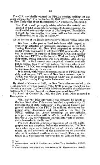 The CIA specifically wanted the FPCC's foreign mailing list and
other documents."' On September 26, 1963, FBI Headquarters wrote
its New York office about the proposed CIA operation, concluding:
New York should promptly advise whether the material re-
quested by CIA is available or obtainable, bearing in mind the
confidential nature and purpose of CIA's request. If available,
it should be furnished by cover letter with enclosures suitable
for dissemination to CIA by liaison.112
At the bottom of the Headquarters copy of this directive is the note:
We have in the past utilized techniques with respect to
countering activities of mentioned organization in the U.S.
During December 1961, New York prepared an anonymous
leaflet which was mailed to selected FPCC members through-
out the country for purpose of disrupting FPCC and causing
split between FPCC and its Socialist Workers Party (SWP)
supporters, which technique was very effective. Also during
May 1961, a field survey was completed wherein available
public source data of adverse nature reagrding officers and
leaders of FPCC was compiled and furnished Mr. DeLoach
for use in contacting his sources.
It is noted, with respect to present status of FPCC during
July and August, 1963, several New York sources reported
FPCC was "on the ropes for lack of funds" and in danger of
being taken over by Progressive Labor members."1
3
By Airtel of October 4, 1963, the New York office responded to the
Headquarters directive saying: "The NYO plans to contact an (in-
formant) on about 10/27/63 and it is believed possible that this source
will be able to furnish both of the above mentioned items." "14
By Airtel of October 28, 1963, the New York Office reported to
Headquarters:
"'On 10/27/63, [the informant] was contacted by agents of
the New York office. This source furnished approximately 100
photographs of data pertaining to the current finances and
general activities of the FPCC. In addition, the source fur-
nished other documents and information regarding the
FPCC mailing list. After processing the photographs,
prompt dissemination will be affected and the material of
interest to CIA per referenced Bureau letter will be immedi-
ately forwarded to the Bureau."
The FBI documents indicate processing of the 100 photo-
graphs was not completed before the assassination. The New
York office began an expedited review of the material so ob-
tained on the afternoon of the assassination to determine
whether it contained anything about Oswald. This was men-
tioned in a November 23 memorandum to William Sullivan.
nxIbid.
m Memorandum from FBI Headquarters to New York Field Office, 9/26/63.
Ibid.
n' Memorandum from New York Field Office to FBI Headquarters,10/4/63.
 