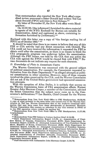 That memorandum also reported the New York office's expe-
dited review uncovered a letter Oswald had written Ted Lee
about Oswald's FPCC activities in New Orleans."'
By letter of November 27, the New York office wrote Head-
quarters:
On 10/27/63, [the informant] furnished the -abovematerial
to agents of the NYO. Enclosed for Bureau are suitable for
dissemination, dated and captioned as above, containing in-
formation furnished by [informant].xxe
Enclosed with this letter was a copy of "the foreign mailing list of
FPCC as of October 1963." "
It should be noted that there is no reason to believe that any of this
FBI or CIA activity had any direct connection with Oswald. The
CIA could not have received the information it requested the FBI to
obtain until after the assassination, so there is no reason to think the
CIA propaganda program was underway before the assassination.
Although the FBI liaison was told by the CIA that any action the
CIA took against the FPOC would be cleared first with FBI,18
Bu-
reau documents do not indicate any request for such clearance.
D. Knowledge of Plots to Assassinate Castro
The Warren Commission was concerned with the general subject
of political assassination. For example, the Commission requested in-
formation from the State Department "I on alleged attempts at politi-
cal assassination in other countries. However, none of these requests
involved the plots conceived by the CIA; and the Warren Commission
did not ask if the United States government had sponsored assassina-
tion attempts.
With the exception of Allen Dulles, it is unlikely that anyone on
the Warren Commission knew of CIA assassination efforts. Former
Senator John Sherman Cooper, a member of the Commission, advised
the Select Committee that the subject never came up in the Com-
mission's deliberations.x1o Lee Rankin, Chief Counsel for the Warren
a Memorandum from New York Field Office to FBI Headquarters, 10/28/63.
A copy of what probably is the same letter was turned over to the Warren Com-
mission by Ted Lee. Warren Commission files at the Archives contained infor-
mation that may have come from these photographs of documents. However,
Warren Commission files contain no reference to any CIA interest in FPCC or
to the FBI operation which yielded the mailing list.
" Memorandum from New York Field Office to FBI Headquarters, 11/27/63,
w/attachment.
U? Ibid.
m Memorandum from FBI liaison to Liaison Section Chief, 9/18/63.
"5State Department Information Report 2/1/55, re: Assassination of Presi-
dent Remon of Panama, Commission Document #279; State Department In-
formation Report, 5/10/57, re: Attempted Assassination of Vice President Chang
Myon, Republic of Korea, Commission Document #280; State Department In-
formation Report, 5/24/62, re: Attempted Assassination of President Sukarno,
Indonesia, Commission Document #283; State Department Information Report.
6/14/62, re: Attempted Assassination of President Sukarno, Indonesia. Commis-
sion Document #284; State Department Information Report, 9/27/62, re: At-
tempted Assassination of President deGaulle. Commission Document #285;
State Department Information Report, 1/25/63, re: President Olympio, Togo,
Commission Document #286.
1 Staff discussion with Ambassador John Sherman Cooper, 5/24/76.
 