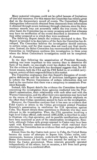 Many potential witnesses could not be called because of limitations
of time and resources. For this reason the Committee has relied a great
deal on the documentary record of events. The Comnittee's Report
distinguishes information obtained from documents from information
it obtained through sworn testimony through citations, since the docu-
mentary records may not accurately reflect the true events. On the
other hand, the Committee has on many occasions noted that witnesses
may have no recollection of the events described in documents which
they either prepared or in which they were mentioned.
The following Report details the evidence developed to date. The
Report is intended to be descriptive of the facts the Committee has de-
veloped. The Committee believes the investigation should continue,
in certain areas, and for that reason does not reach any final conclu-
sions. Instead, the Select Committee has recommended that the Senate
Committee on Intelligence continue this investigation in those areas
where the Select Committee's investigation could not be completed.
B. Summary
In the days following the assassination of President Kennedy,
nothing was more important to this country than to determine the
facts of his death; no one single event has shaken the country more.
Yet the evidence the Committee has developed suggests that, for dif-
ferent reasons, both the CIA and the FBI failed in, or avoided carry-
ing out, certain of their responsibilities in this matter.
The Committee emphasizes that this Report's discussion of investi-
gative deficiencies and the failure of American intelligence agencies
to inform the Warren Commission of certain information does not
lead to the conclusion that there was a conspiracy to assassinate Pres-
ident Kennedy.
Instead, this Report details the evidence the Committee developed
concerning the investigation those agencies conducted into the Pres-
ident's assassination, their relationship with each other and with the
Warren Commission, and the effect their own operations may have had
on the course of the investigation. It places particular emphasis on
the effect their Cuban operations seemed to have on the investigation.
However, the Committee cautions that it has seen no evidence -that
Fidel Castro or others in the Cuban government plotted President
Kennedv's assassination in retaliation for U.S. operations against
Cuba. The Report details these operations to illustrate why they were
relevant to the investigation. Thus, the CIA operation involving a
high level Cuban official, code-named AMLASH, is described in order
to illustrate why that operation, and its possible ramifications, should
have been examined as part of the assassination investigation. Simi-
larly, although Cuban exile groups opposed to Castro may have been
upset with Kennedy administration actions which restricted their
activities, the Committee has no evidence that such groups plotted the
assassination.
Almost from the day Castro took power in Cuba, the United States
became the center of attempts to depose him. Cuban exiles, anti-
communists, business interests, underworld figures, and the United
States Governmeit all had their own reasons for seeking to over-
throw the Castro government. These interests generally operated
independently of the others; but on occasion, a few from each group
would join forces in a combined effort.
 