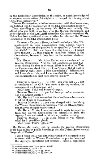 by the Rockefeller Commission on this point, he noted knowledge of
an ongoing assassination plot might have changed his thinking about
Oswald's Mexican trip.130
Thomas Karamessines, who had some contact with the Commission,
has testified that he was unaware of the CIA assassination plots.'3 7
Thus, according to the testimony, Mr. Helms was the only CIA
official who was both in contact with the Warren Commission and
knowledgeable of the AMLASH operation. 'On several occasions Mr.
Helms has been questioned about whether he informed the Warren
Commission of theCIA assassination plots.
CHAIRMAN CHURCH: Since you had knowledge of the CIA
involvement in these assassination plots 'against Castro
[from the context the question is not specifically focused on
the AMLASH plot], and knew it at the time . . . I would
have thought . . . that ought to have been related to the
Commission, because it does bear on the motives whatever
else.
Mn. HELMS: . . . Mr. Allen Dulles was a member of the
Warren Commission. And the first assassination plot hap-
pened during his time as director. What he said to the War-
ren Commission about this . . . I don't know. But at least he
was sitting right there in [the Commission's] deliberations
and knew about this, and I am sure that the same thought
that occurred to you must have occured to him." 8
SENATOR MORGAN: . . . [in 1963] you were not . . . just
an employee of the CIA. You were in the top echelon, the
management level, were you not?
M. HELMS: Yes, I was Senator Morgan.
SENATOR MORGAN: . . . you had been part of an assassina-
tion plot against Castro?
MR. HELMS: I was aware that there had been efforts made
to get rid of him by these means.
SENATOR MORGAN: . . . you were charged with furnishing
the Warren Commission information from the CIA, informa-
tion that you thought was relevant?
MR. HELM: No sir, I was instructed to reply to inquiries
from the Warren Commission for information from the
Agency. I was not asked to initiate any particular thing.
SENATOR MORGAN: . . . in other words if you weren't
asked for it, you didn't give it.
MR. HELMs: That's right, sir.'1
3
Mr. Helms also stated that he thought the Warren Commission
could have relied on public knowledge that the United States wanted
"to get rid of Castro."
I don't recall that I was either instructed or it occurred to me
to cover with the Warren Commission the precise details of
the Agency's operations not because I made a significant
Miemorandum from CIA analyst, 4/2/75.
Karamessines, 4/18/76, p. 32.
m Helms testimony, 7/18/75, pp. 36-37.
a Helms testimony, 7/17/75, pp. 118-119.
 