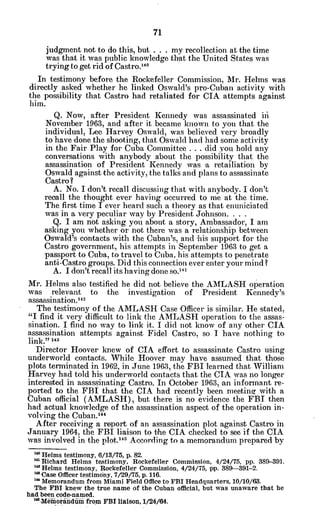 judgment not to do this, but . . . my recollection at the time
was that it was public knowledge that the United States was
trying to get rid of Castro."'
In testimony before the Rockefeller Commission, Mr. Helms was
directly asked whether he linked Oswald's pro-Cuban activity with
the possibility that Castro had retaliated for CIA attempts against
him.
Q. Now, after President Kennedy was assassinated iii
November 1963, and after it became known to you that the
individual, Lee Harvey Oswald, was believed very broadly
to have done the shooting, that Oswald had had some activity
in the Fair Play for Cuba Committee . .. did you hold any
conversations with anybody about the possibility that the
assassination of President Kennedy was a retailiation by
Oswald against the activity, the talks and plans to assassinate
Castro?
A. No. I don't recall discussing that with anybody. I don't
recall the thought ever having occurred to me at the time.
The first time I ever heard such a theory as that enuniciated
was in a very peculiar way by President Johnson. . . .
Q. I am not asking you about a story, Ambassador, I am
asking you whether or not there was a relationship between
Oswald's contacts with the Cuban's, and his support for the
Castro government, his attempts in September 1963 to get a
passport to Cuba, to travel to Cuba, his attempts to penetrate
anti-Castro groups. Did this connection ever enter your mind?
A. I don't recall its having done so.14 1
Mr. Helms also testified he did not believe the AMLASH operation
was relevant to the investigation of President Kennedy's
assassination.142
The testimony of the AMLASH Case -Officer is similar. He stated,
"I find it very difficult to link the AMLASH operation to the assas-
sination. I find no way to link it. I did not know of any other CIA
assassination attempts against Fidel Castro, so I have nothing to
link." 1?
Director Hoover knew of CIA effort to assassinate Castro using
underworld contacts. While Hoover may have assumed that those
plots terminated in 1962, in June 1963, the FBI learned that William
Harvey had told his underworld contacts that the CIA was no longer
interested in assassinating Castro. In October 1963, an informant re-
ported to the FBI that the CIA had recently been meeting with a
Cuban official (AMLASH), but there is no evidence the FBI then
had actual knowledge of the assassination aspect of the operation in-
volving the Cuban.'14
After receiving a report of an assassination plot against Castro in
January 1964, the FBI liaison to the CIA checked to see if the CIA
was involved in the plot.1
" According to a memorandum prepared by
140Helms testimony, 6/13/75, p. 82.
" Richard Helms testimony, Rockefeller Commission, 4/24/75, pp. 389-391.
14 Helms testimony, Rockefeller Commission, 4/24/75, 'pp. 389--391-2.
' Case Officer testimony, 7/29/75, p. 116.
'" Memorandum from Miami Field Office to FBI Headquarters, 10/10/63.
The FBI knew the true name of the Cuban official, but was unaware that he
had been code-named.
'-Meiorndiimi from FBI liaison, 1/24/64.
 