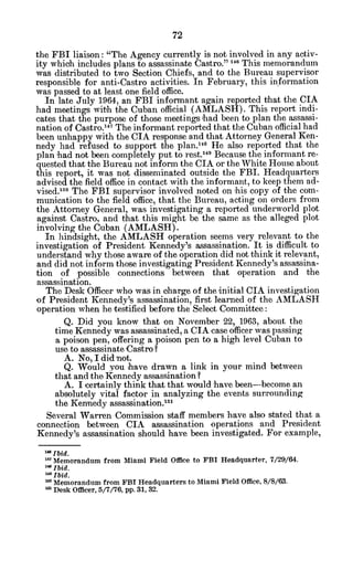 the FBI liaison: "The Agency currently is not involved in any activ-
ity whioh includes plans to assassinate Castro." 146 This memorandum
was distributed to two Section Chiefs, and to the Bureau supervisor
responsible for anti-Castro activities. In February, this information
was passed to at least one field office.
In late July 1964, an FBI informant again reported that the CIA
had meetings with the Cuban official (AMLASH). This report indi-
cates that the purpose of those meetings had been to plan the assassi-
nation of Castro.
14 7
The informant reported that the Cuban official had
been unhappy with the CIA response and that Attorney General Ken-
nedy had refused to support the plan.1 4 8
He also reported that the
plan had not been completely put to rest.149
Because the informant re-
quested that the Bureau not inform the CIA or the White House about
this report, it was not disseminated outside the FBI. Headquarters
advised the field office in contact with the informant, to keep them ad-
vised.o
50
The FBI supervisor involved noted on his copy of the com-
munication to the field office, that the Bureau, acting on orders from
the Attorney General, was investigating a reported underworld plot
against Castro, and that this might be the same as the alleged plot
involving the Cuban (AMLASH).
In hindsight, the AMLASH operation seems very relevant to the
investigation of President Kennedy's assassination. It is difficult to
understand why those aware of the operation did not think it relevant,
and did not inform those investigating President Kennedy's assassina-
tion of possible connections between that operation and the
assassination.
The Desk Officer who was in charge of the initial CIA investigation
of President Kennedy's assassination, first learned of the AMLASH
operation when he testified before the Select Committee:
Q. Did you know that on November 22, 1963, about the
time Kennedy was assassinated, a CIA case officer waspassing
a poison pen, offering a poison pen to a high level Cuban to
use to assassinate Castro?
A. No, I did not.
Q. Would you have drawn a link in your mind between
that and the Kennedy assassination?
A. I certainly think that that would have been-become an
absolutely vital factor in analyzing the events surrounding
the Kennedy assassination.15
'
Several Warren Commission staff members have also stated that a
connection between CIA assassination operations and President
Kennedy's assassination.should have been investigated. For example,
'aIbid.
u' Memorandum from Miami Field Office to FBI Headquarter, 7/29/64.
"Ibid.
Ibid.
mMemorandum from FBI Headquarters to Miami Field Office, 8/8/63.
mDesk Officer, 5/7/76, pp. 31, 32.
 