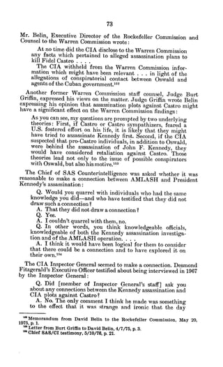 Mr. Belin, Executive Director of the Rockefeller Commission and
Counsel to the Warren Commission wrote:
At no time did the CIA disclose to the Warren Commission
any facts which pertained to -alleged assassination plans to
kill Fidel Castro ....
The CIA withheld from the Warren Commission infor-
mation which might have been relevant . . . in light of the
allegations of conspiratorial contact between Oswald and
agents of the Cuban government.152
Another former Warren Commission staff counsel, Judge Burt
Griffin, expressed his views on the matter. Judge Griffin wrote Belin
expressing his opinion that assassination plots against Castro might
have a significant effect on the Warren Commission findings:
As you can see, my questions are prompted by two underlying
theories: First, if Castro or Castro sympathizers, feared a
U.S. fostered effort on his life, it is likely that they might
have tried to assassinate Kennedy first. Second, if the CIA
suspected that pro-Castro individuals, in addition to Oswald,
were behind the assassination of John F. Kennedy, they
would have considered retaliation against Castro. Those
theories lead not only to the issue of possible conspirators
with Oswald, but also his motive.'*3
The Chief of SAS Counterintelligence was asked whether it was
reasonable to make a connection between AMLASH and President
Kennedy's assassination:
Q. Would you quarrel with individuals who had the same
knowledge you did-and who have testified that they did not
draw such a connection ?
A. That they did not draw a connection?
Q. Yes.
A. I couldn't quarrel with them, no.
Q. In other words, you think knowledgeable officials,
knowledgeable of both the Kennedy assassination investiga-
tion and of the AMLASH operation. . . .
A. I think it would have been logical for them to consider
that there could be a connection and to have explored it on
their own. 54
The CIA Inspector General seemed to make a connection. Desmond
Fitzgerald's Executive Officer testified about being interviewed in 1967
by the Inspector General:
Q. Did [member of Inspector General's staff] ask you
about any connections between the Kennedy assassination and
CIA plots against Castro?
A. No. The only comment I think he made was something
to the effect that it was strange and ironic that the day
Memorandum from David Belin to the Rockefeller Commission, May 20,
1975, p. 1.
mLetter from Burt Griffin to David Belin, 4/7/75, p. 3.
Chief SAS/CI.testimony, 5/10/76, p. 21.
 
