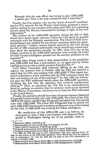 Kennedy died the case officer was trying to give AMLASH
a poison.pen. That is the only connection that I remember."
Finally, the CIA analyst, who was the "point of record" coordinat-
ing the CIA research for the Warren Commission, prepared a memo-
randumn stating he was unaware of the plots until 1975, and expressing
concern about the Warren Commission's findings in light of this new
infonnation."5
The conduct of the AMLASH operation during the fall of 1963,
should have raised major concerns within the CIA about its possible
connection with the Kennedy assassination. The Chief of SAS Coun-
terintelligence has testified he was always concerned about the opera-
tion's security."' Indeed, various reports received by the CIA during
the fall of 1963 contained information which should have raised ques-
tions about the operation's security. In 1965, when CIA ties to the
Cubans involved in the AMLASH operation were severed, the Chief
of SAS Counterintelligence pointed out the security problems in the
operation.'
Among other things noted in that memorandum is the possibility
that AMLASH had been a provocation, i.e., an 'agent sent by Cuban
intelligence to provoke a certain reaction from the CIA.5
9
Until Select Committee staff informed officials at the CIA, the
Agency was unaware that in October 1963 the FBI had received a
report that the CIA was meeting with AMLASH.16 0
That report con-
tained information which indicates that the FBI informant knew the
date and location of one of the meetings.'6
' In July 1964, the inform-
ant gave the FBI additional details about the AMLASH operation,
including the fact that the operation had involved assassination
plotting.6 2
Thus, an operation the CIA felt to be extraordinarily
sensitive, perhaps so sensitive that its existence could not be disclosed
to the Warren Commission, was known to at least one FBI informant
in the United States.
Finally, the operation should have been of concern because Desmond
Fitzgerald had personally met with AMLASH. The Chief of the CIA
JMWAVE station testified that Fitzgerald had asked him if he should
meet with AMLASH. The Chief told Fitzgerald that he should not
meet AMLASH because such a meeting could prove very embarrassing
for the CIA, if AMLASH was working for Cuban intelligence.
My recollection of this AMLASH case is as follows. At
some point in time, I had a conversation with Desmond Fitz-
gerald in Washington during one of my periodic visits to
2a Executive Officer, 4/22/76, p. 44.
SMemorandumfor the record from CIA analyst, 4/1/75.
mChief, SAS/CI testimony, 5/10/76, pp.23-24.
* Undated memorandum from Chief, SAS/CI to Chief, WHD Cuba.
mUndated memorandum from Chief, SAS/CI to Chief, WHD Cuba.
m
In 1965 the FBI did pass to CIA information that they received from "A"
that he was aware of the AMLASH operation. They offered the 'CIA the opportu-
nity to interrogate "A", but the FBI did not pass to the CIA information re-
viewed in October 1963.
Memorandum from Miami Field Office to FBI Headquarters, 10/10/63.
M iemorandum from Miami Field Office to FBI Headquarters, 7/29/64.
 