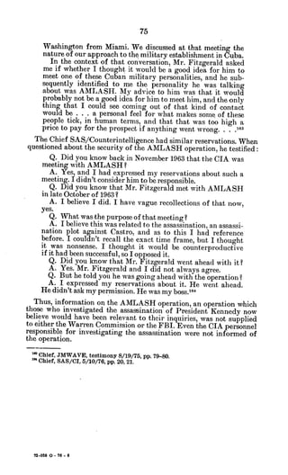 Washington from Miami. We discussed at that meeting the
nature of our approach to the military establishment in Cuba.
In the context of that conversation, Mr. Fitzgerald asked
me if whether I thought it would be a good idea for him to
meet one of these Cuban military personalities, and he sub-
sequently identified to me the personality he was talking
about was AMLASH. My advice to him was that it would
probably not be a good idea for him to meet him, and the only
thing that I could see coming out of that kind of contact
would be . . . a personal feel for what makes some of these
people tick, in human terms, and that that was too high a
price to pay for the prospect if anything went wrong. . . .163
The Chief SAS/Counterintelligence had similar reservations. When
questioned about the security of the AMILASH operation, he testified:
Q. Did you know back in November 1963 that the CIA was
meeting with AMLASH?
A. Yes, and I had expressed my reservations about such a
meeting. Ididn't consider him to be responsible.
Q. Did you know that Mr. Fitzgerald met with AMLASH
in late October of 1963 ?
A. I believe I did. I have vague recollections of that now,
yes.
Q. What was the purpose of that meeting?
A. I believe this was related to the assassination, an assassi-
nation plot against Castro, and as to this I had reference
before. I couldn't recall the exact time frame, but I thought
it was nonsense. I thought it would be counterproductive
if it had been successful, so I opposed it.
Q. Did you know that Mr. Fitzgerald went ahead with it?
A. Yes. Mr. Fitzgerald and I did not always agree.
Q. But he told you he was going ahead with the operation?
A. I expressed my reservations about it. He went ahead.
He didn't ask my permission. He was my boss.164
Thus, information on the AMLASH operation, an operation which
those who investigated the assassination of President Kennedy now
believe would have been relevant to their inquiries, was not supplied
to either the Warren Commission or the FBI. Even the CIA personnel
responsible for investigating the assassination were not informed of
the operation.
'Chief, JMWAVE, testimony 8/19/75, pp. 79-80.
'" Chief, SAS/CI, 5/10/76, pp. 20, 21.
72-059 0 - 76 - 6
 