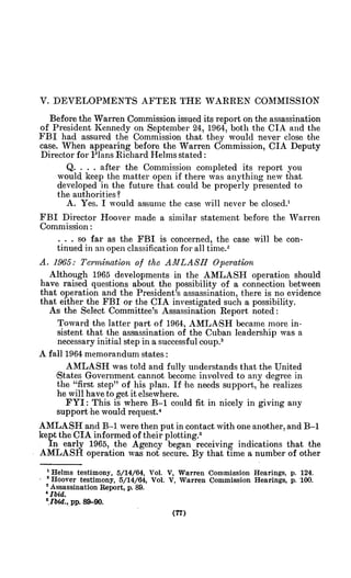V. DEVELOPMENTS AFTER THE WARREN COMMISSION
Before the Warren Commission issued its report on the assassination
of President Kennedy on September 24, 1964, both the CIA and the
FBI had assured the Commission that they would never close the
case. When appearing before the Warren Commission, CIA Deputy
Director for Plans Richard Helms stated:
Q. . . . after the Commission completed its report you
would keep the matter open if there was anything new that
developed in the future that could be properly presented to
the authorities?
A. Yes. I would assume the case will never be closed.'
FBI Director Hoover made a similar statement before the Warren
Commission:
... so far as the FBI is concerned, the case will be con-
tinued in an open classification for all time.2
A. 1965: Tenmbination of the AMLASH Operation
Although 1965 developments in the AMLASH operation should
have raised questions about the possibility of a connection between
that operation and the President's assassination, there is no evidence
that either the FBI or the CIA investigated such a possibility.
As the Select Committee's Assassination Report noted:
Toward the latter part of 1964, AMLASH became more in-
sistent that the assassination of the Cuban leadership was a
necessary initial step in a successful coup.3
A fall 1964 memorandum states:
AMLASH was told and fully understands that the United
,States Government cannot become involved to any degree in
the "first step" of his plan. If he needs support, he realizes
he will have to get it elsewhere.
FYI: This is where B-1 could fit in nicely in giving any
support he would request.4
AMLASH and B-1 were then put in contact with one another, and B-1
kept the CIA informed of their plotting.5
In early 1965, the Agency began receiving indications that the
AMLASH operation was not secure. By that time a number of other
' Helms testimony, 5/14/64, Vol. V, Warren Commission Hearings, p. 124.
2 Hoover testimony, 5/14/64, Vol. V, Warren Commission Hearings, p. 100.
3
Assassination Report, p.89.
Ibid.
'.Ibid., pp. 89-90.
 