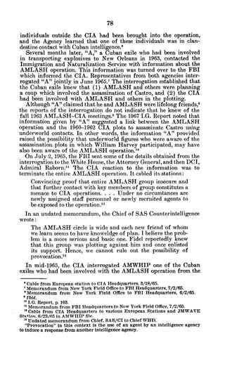 individuals outside the CIA had been brought into the operation,
and the Agency learned that one of these individuals was in clan-
destine contact with Cuban intelligence.6
Several months later, "A," a Cuban exile who had been involved
in transporting explosives to New Orleans in 1963, contacted the
Immigration and Naturalization Service with information about the
AMLASH operation. This information was turned over to the FBI
which informed the CIA. Representatives from both agencies inter-
rogated "A" jointly in June 1965.' The interrogation established that
the Cuban exile knew that (1) AMLASH and others were planning
a coup which involved the assassination of Castro, and (2) the CIA
had been involved with AMLASH and others in the plotting.
Although "A" claimed that he and AMLASH were lifelong friends,8
the reports of the interrogation do not indicate that he knew of the
fall 1963 AMLASH-CIA meetings.9 The 1967 .G. Report noted that
information given by "A" suggested a link between the AMLASH
operation and the 1960-1962 CIA plots to assassinate Castro using
underworld contacts. In other words, the information "A" provided
raised the possibility that underworld figures who were aware of the
assassination plots in which William Harvey participated, may have
also been aware of the AMLASH operation.1
0
'On July 2, 1965, the FBI sent some of the details obtained from the
interrogation to the White House, the Attorney General, and then DCI,
Admiral Raborn.? The CIA reaction to the information was to
terminate the entire AMLASH operation. It cabled its stations:
Convincing proof that entire AMLASH group insecure and
that further contact with key members of group constitutes a
menace to CIA operations. . . . Under no circumtances are
newly assigned staff personnel or newly recruited agents to
be exposed to the operation.12
In an undated memorandum, the Chief of SAS Counterintelligence
wrote:
The AMLASH circle is wide and each new friend of whom
we learn seems to have knoweldge of plan. I believe the prob-
lem is a more serious and basic one. Fidel reportedly knew
that this group was plotting against him and once enlisted
its support. Hence, we cannot rule out the possibility of
provocation.'3
In mid-1965, the CIA interrogated AMWHIP one of the Cuban
exiles who had been involved with the AMLASH operation from the
"Cable from European station to CIA Headquarters. 3/18/65.
'Memorandum from New York Field Office to FBI Headquarters, 7/2/65.
Memorandum from New York Field Office to FBI Headquarters, 6/2/65.
*Ibid.
1 I.G. Report, p. 103.
nMemorandum from FBI Headquarters to New York Field Office, 7/2/65.
12Cable from CIA Headquarters to various European Stations and JMWAVE
Station. 6/23/65 in AMWHIP file.
" Undated memorandum from Chief, SAS/CI to Chief WHD.
"Provocation" in this context is the use of an agent by an intelligence agency
to induce a response from another intelligence agency.
 