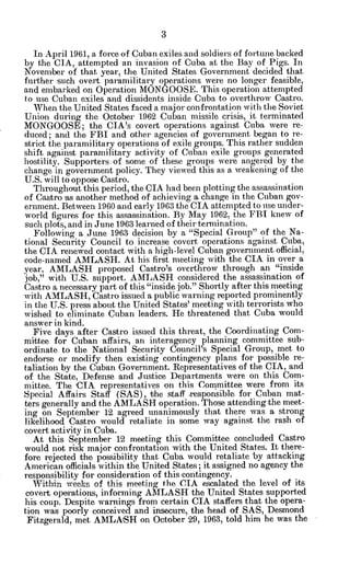 In April 1961, a force of Cuban exiles and soldiers of fortune backed
by the CIA, attempted an invasion of Cuba at the Bay of Pigs. In
November of that year, the United States Government decided that
further such overt paramilitary operations were no longer feasible,
and embarked on Operation MONGOOSE. This operation attempted
to use Cuban exiles and dissidents inside Cuba. to overthrow Castro.
When the United States faced a major confrontation with the Soviet
Union during the October 1962 Cuban missile crisis, it terminated
MONGOOSE; the CIA's covert operations against Cuba were re-
duced; and the FBI and other agencies of government began to re-
strict the paramilitary operations of exile groups. This rather sudden
shift against paramilitary activity of Cuban exile groups generated
hostility. Supporters.of some of these groups were angered by the
change in government policy. They viewed this as a weakening of the
U.S. will to oppose Castro.
Throughout this period, the CIA had been plotting the assassination
of Castro -asanother method of achieving a change in the Cuban gov-
ernment. Between 1960 -andearly 1963 the CIA attempted to use under-
world figures for this assasination. By May 1962, the FBI knew of
such plots, and in June 1963 learned of their termination.
Following a June 1963 decision by a "Special Group" of the Na-
tional Security Council to increase covert operations against Cuba,
the CIA renewed contact with a high-level Cuban government official,
code-named AMLASH. At his first meeting with the CIA in over a
year, AMLASH proposed Castro's overthrow through an "inside
job," with U.S. support. AMLASH considered the assassination of
Castro a necessary part of this "inside job." Shortly after this meeting
with AMLASH, Castro issued a public warning reported prominently
in the U.S. press about the United States' meeting with terrorists who
wished to eliminate Cuban leaders. He threatened that Cuba would
answer in kind.
Five days after Castro issued this threat, the Coordinating Com-
mittee for Cuban affairs, an interagency planning committee sub-
ordinate to the National Security Council's Special Group, met to
endorse or modify then existing contingency plans for possible re-
taliation by the Cuban Government. Representatives of the CIA, and
of the State, Defense and Justice Departments were on this Com-
mittee. The CIA representatives on this Committee were from its
Special Affairs Staff (SAS), the staff responsible for Cuban mat-
ters generally and the AMLASH operation. Those attending the meet-
ing on September 12 agreed unanimously that there was a strong
likelihood Castro would retaliate in some way against the rash of
covert activity in Cuba.
At this September 12 meeting this Committee concluded Castro
would not risk major confrontation with the United States. It there-
fore rejected the possibility that Cuba would retaliate 'by attacking
American officials within the United States; it assigned no agency the
responsibility for consideration of this contingency.
Within weeks of this meeting the CIA escalated the level of its
covert operations, informing AMLASH the United States supported
his coup. Despite warnings from certain CIA staffers that the opera-
tion was poorly conceived and insecure, the head of SAS, Desmond
Fitzgerald, met AMLA:SH on October 29, 1963, told him he was the
 