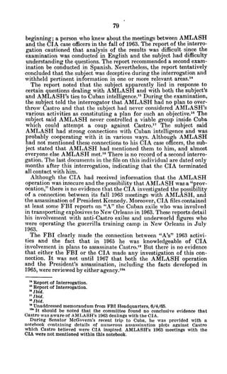 beginning; a person who knew about the meetings between AMLASH
and the CIA case officers in the fall of 1963. The report of the interro-
gation cautioned that analysis of the results was difficult since the
examination was conducted in English and the subject had difficulty
understanding the questions. The report recommended a second exam-
ination be conducted in Spanish. Nevertheless, the report tentatively
concluded that the subject was deceptive during the interrogation and
withheld pertinent information in one or more relevant areas. 4
The report noted that the subject apparently lied in response to
certain questions dealing with AMLASH and with both the subject's
and AMLASH's ties to Cuban intelligence." During the examination,
the subject told the interrogator that AMLASH had no plan to over-
throw Castro and that the subject had never considered AMLASH's
various activities as constituting a plan for such an objective. 6
The
subject said AMLASH never controlled a viable group inside Cuba
which could attempt a coup against Castro.17 The subject said
AMLASH had strong connections with Cuban intelligence and was
probably cooperating with it in various ways. Although AMLASH
had not mentioned these connections to his CIA case officers, the sub-
ject stated that AMLASH had mentioned them to him, and almost
everyone else AMLASH met.'8
There is no record of a second interro-
gation. The last documents in the file on this individual are dated only
months after this interrogation, indicating that the CIA terminated
all contact with him.
Although the CIA had received information that the AMLASH
operation was insecure and the possibility that AMLASH was a "prov-
ocation," there is no evidence that the CIA investigated the possibility
of a connection between its fall 1963 meetings with AMLASH, and
the assassination of President Kennedy. Moreover, CIA files contained
at least some FBI reports on "A" the Cuban exile who was involved
in transporting explosives to New Orleans in 1963. These reports detail
his involvement with anti-Castro exiles and underworld figures who
were operating the guerrilla training camp in New Orleans in July
1963.
The FBI clearly made the connection between "A's" 1963 activi-
ties and the fact that in 1965 he was knowledgeable of CIA
involvement in plans to assassinate Castro. 9
But there is no evidence
that either the FBI or the CIA made any investigation of this con-
nection. It was not until 1967 that both the AMLASH operation
and the President's assassination, including the facts developed in
1965, were reviewed by either agency.19a
" Report of Interrogation.
Report of Interrogation.
"Ibid.
"Ibid.
'Ibid.
' Unaddressed memorandum from FBI Headquarters, 6/4/65.
'" It should be noted that the committee found no conclusive evidence that
Castro was aware of AMLASH's 1963 dealings with the CIA.
During Senator McGovern's recent trip to Cuba, he was provided with a
notebook containing details of numerous assassination plots against Castro
which Castro believed were CIA inspired. AMLASH's 1963 meetings with the
CIA were not mentioned within this notebook.
 