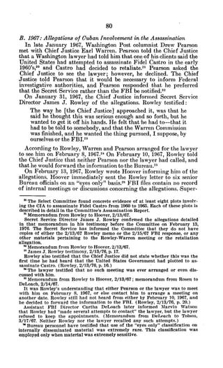 B. 1967: Allegations of CubanInvolvenwat in the Assa8ination
In late January 1967, Washington Post columnist Drew Pearson
met with Chief Justice Earl Warren. Pearson told the Chief Justice
that a Washington lawyer had told him that one of his clients said the
United States had attempted to assassinate Fidel Castro in the early
1960's, 2 0
and Castro had decided to retaliate.21 Pearson asked the
Chief Justice to see the lawyer; however, he declined. The Chief
Justice told Pearson that it would be necessary to inform Federal
investigative authorities, and Pearson responded that he preferred
that the Secret 'Service rather than the FBI be notified.2 2
On January 31, 1967, the Chief Justice informed Secret Service
Director James J. Rowley of the allegations. Rowley testified:
The way he [the Chief Justice] approached it, was that he
said he thought this was serious enough and so forth, but he
wanted to get it off his hands. He felt that he had to-that it
had to be told to somebody, and that the Warren Commission
was finished, and he wanted the thing pursued, I suppose, by
ourselves or the FBI.2 3
According to Rowley, Warren and Pearson arranged for the lawyer
to see him on February 8, 1967.24 On February 10, 1967, Rowley told
the Chief Justice that neither Pearson nor the lawyer had called, and
that he would forward the information to the Bureau.21
On February 13, 1967, Rowley wrote Hoover informing him of the
allegations. Hoover immediately sent the Rowley letter to six senior
Bureau officials on an "eyes only" basis.26 FBI files contain no record
of internal meetings or discussions concerning the allegations. Super-
2 The Select Committee found concrete evidence of at least eight plots involv-
ing the CIA to assassinate Fidel Castro from 1960 to 1965. Each of these plots is
described in detail in the Committee's Assassination Report.
n Memorandum from Rowley to Hoover, 2/13/67.
Secret Service Director James J. Rowley confirmed the allegations detailed
in that memorandum in his testimony before the Committee on February 13,
1976. The Secret Service has informed the Committee that they do not have
copies of either the 2/13/67 Rowley memo or the 2/15/67 FBI response, or any
other materials pertaining to the Rowley-Warren meeting or the retaliation
allegation.
2 Memorandum from Rowley to Hoover, 2/13/67.
" James J.Rowley testimony, 2/13/76, p. 17.
Rowley also testified that the Chief Justice did not state whether this was the
first time he had heard that the United States Government had plotted to as-
sassinate Castro. (Rowley, 2/13/76, p. 16.)
2 The lawyer testified that no such meeting was ever arranged or even dis-
cussed with him.
SMemorandum from Rowley to Hoover, 2/13/67; memorandum from Rosen to
DeLoach, 2/14/67.
It was Rowley's understanding that either Pearson or the lawyer was to meet
with him on February 8, 1967, or else contact him to arrange a meeting on
another date. Rowley still had not heard from either by February 10, 1967, and
he decided to forward the information to the FBI. (Rowley, 2/13/76, p. 20.)
Assistant FBI Director Cartha DeLoach later informed Marvin Watson
that Rowley had "made several attempts to contact" the lawyer, but the lawyer
refused to keep the appointments. (Memorandum from DeLoach to Tolson,
3/17/67. Neither Rowley nor the lawyer recalled any such attempts.)
" Bureau personnel have testified that use of the "eyes only" classification on
internally disseminated material was extremely rare. This classification was
employed only when material was extremely sensitive.
 
