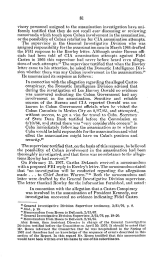 visory personnel assigned to the assassination investigation have uni-
formly testified that they do not recall ever discussing or reviewing
memoranda which touch upon Cuban involvement in the assassination,
or the possibility of Cuban retaliation for CIA assassination attempts.
The supervisor in the General Investigative Division who was
assigned responsibility for the assassination case in March 1964 drafted
the FBI response to the Rowley letter. Although senior Bureau offi-
cials had been told of CIA assassination attempts against Fidel
Castro in 1962 this supervisor had never before heard even allega-
tions of such attempts. 7
The supervisor testified that when the Rowley
letter came to his attention, he asked the Domestic Intelligence Divi-
sion whether there was any Cuban involvement in the assassination.21
He summarized its response as follows:
In connection with the allegation regarding the alleged Castro
conspiracy, the Domestic Intelligence Division advised that
during the investigation of Lee Harvey Oswald no evidence
was uncovered indicating the Cuban Government had any
involvement in the assassination. Sensitive and reliable
sources of the Bureau and CIA reported Oswald was un-
known to Cuban Government officials when he visited the
Cuban Consulate in Mexico City on 9/27/63, and attempted,.
without success, to get a visa for travel to Cuba. Secretary
of State Dean Rusk testified before the Commission on
6/10/64, and stated there was "very considerable concern" in
,Cuba imiuiediately following the assassination as to whether
Cuba would be held responsible for the assassination and what
effect the assassination might have on Cuba's position and
security.
29
The supervisor testified that, on the basis of this response, he believed
the possibility of Cuban involvement in the assassination had been
thoroughly investigated, and that there was no substance to the allega-
tions Rowley had received.3 0
On February 15, 1967, Cartha DeLoach received a memorandum
with a proposed FBI reply to Rowley's letter. The memorandum stated
that "no investigation will be conducted regarding the allegations
made . . to Chief Justice Warren." n Both the memorandum and
letter were drafted by the General Investigative Division supervisor.
The letter thanked Rowley for the information furnished, and noted:
In connection with the allegation that a Castro Conspiracy
was involved in the assassination of President Kennedy, our
investigation uncovered no evidence indicating Fidel Castro
" General Investigative Division Supervisor testimony, 3/31/76, p. 8.
2 Ibid., p. 18.
" Memorandum from Rosen to DeLoach, 2/15/67.
General Investigative Division Supervisor, 3/31/76, pp. 19-20.
' Memorandum from Rosen to DeLoach. 2/15/67.
Alex Rosen, then Assistant Director in charge of the General Investigative
Division testified before the Committee on April 30. 1976. It should be noted that
AMr. Rosen informed the Committee that he was hospitalized in the Spring of
1967 and therefore had no knowledge of the sequence of events described in this
section of the Report. In this regard Air. Rosen testified that this memorandum
would have been written over his name by one ofhis subordinates.
 