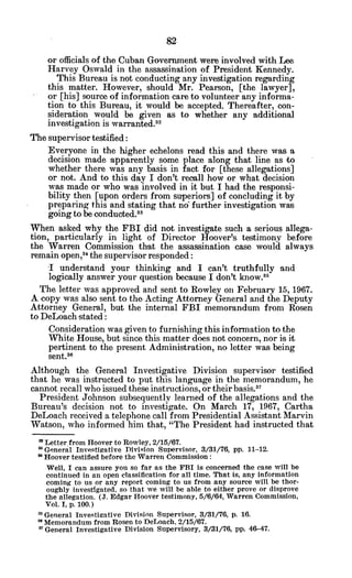 or officials of the Cuban Government were involved with Lee
Harvey Oswald in the assassination of President Kennedy.
This Bureau is not conducting any investigation regarding
this matter. However, should Mr. Pearson, [the lawyer],
or [his] source of information care to volunteer any informa-
tion to this Bureau, it would be accepted. Thereafter, con-
sideration would be given as to whether any additional
investigation is warranted.32
The supervisor testified:
Everyone in the higher echelons read this and there was a
decision made apparently some place along that line as to
whether there was any basis in fact for [these allegations]
or not. And to this day I don't recall how or what decision
was made or who was involved in it but I had the responsi-
bility then [upon orders from superiors] of concluding it by
preparing this and stating that no further investigation was
going to be conducted. 3
When asked why the FBI did not investigate such a serious allega-
tion, particularly in light of Director Hoover's testimony before
the Warren Commission that the assassination case would always
remain open,3 4
the supervisor responded:
I understand your thinking and I can't truthfully and
logically answer your question because I don't know."
The letter was approved and sent to Rowley on February 15, 1967.
A copy was also sent to the Acting Attorney General and the Deputy
Attorney General, but the internal FBI memorandum from Rosen
to DeLoach stated:
Consideration was given to furnishing this information to the
White House, but since this matter does not concern, nor is it
pertinent to the present Administration, no letter was being
sent.36
Although the General Investigative Division supervisor testified
that he was instructed to put this language in the memorandum, he
cannot recall who issued these instructions, or their basis.
3 7
President Johnson subsequently learned of the allegations and the
Bureau's decision not to investigate. On March 17, 1967, Cartha
DeLoach received a telephone call from Presidential Assistant Marvin
Watson, who informed him that, "The President had instructed that
* Letter from Hoover to Rowley, 2/15/67.
General Investigative Division Supervisor, 3/31/76, pp. 11-12.
* Hoover testified before the Warren Commission:
Well, I can assure you so far as the FBI is concerned the case will be
continued in an open classification for all time. That is, any information
coming to us or any report coming to us from any source will be thor-
oughly investigated, so that we will be able to either prove or disprove
the allegation. (J. Edgar Hoover testimony, 5/6/64, Warren Commission,
Vol. I, p. 100.)
'General Investigative Division Supervisor, 3/31/76, p. 16.
" Memorandum from Rosen to DeLoach, 2/15/67.
-7General Investigative Division Supervisory, 3/31/76, pp. 46-47.
 