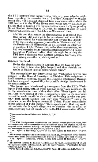 the FBI interview [the lawyer] concerning any knowledge. he might
have regarding the assassination of President Kennedy." 3 Watson
stated that, "This request stemmed from a communication which the
FBI had sent to the White House some weeks ago. o40
DeLoach ex-
plained that he believed this communication was actually supplied by
Secret Service. According to DeLoach, he briefed Watson on Drew
Pearson's discussion with Chief Justice Warren and then,
told Watson that, under the circumstances, it appeared that
[the lawyer] did not want to be interviewed, and even if he
was interviewed he would probably not divulge the identity
of his sources who apparently were clients. Watson stated that
the President still desired that the FBI conduct the interview
in question. I told Watson that, under the circumstances, we
had no alternative but to make this attempt; however, I hoped
he and the President realized that this might be putting the
FBI into a situation with District Attorney Garrison, who
was nothing more than a publicity seeker.4
1
DeLoach concluded:
Under the circumstances it appears that we have no alter-
native but to interview [the lawyer] and then furnish the
results to Watson in blind memorandum form.41
The responsibility for interviewing the Washington lawyer was
assigned to the General Investigative Division. This assignment is
itself somewhat puzzling, because the Domestic Intelligence Division
had been assigned responsibility for possible foreign involvement in
the assassination.43
The lawyer was interviewed by two agents from the FBI's Wash-
ington Field Office, both of whom had had supervisory responsibility
on the assassination case within their office. These agents testified
that they were briefed at FBI Headquarters prior to the interview,
but neither could recall the details of that briefing or who was pres-
ent." Both agents testified that they were "surprised" during the
interview when the lawyer recounted United States' assassination
efforts targeted at Fidel Castro.4 These 'agents stated that they could
not evaluate the lawyer's allegations or question him in detail on
them, since they had not been briefed on the CIA assassination efforts.4
1
" Memorandum from DeLoach to Tolson, 3/17/67.
* Ibid.
'"Ibid.
albid.
'
3
The FBI Headquarters supervisor in the General Investigative Division, who
was responsible for the interview with the lawyer, could not explain why it was
assigned to his division, stating "I've often wondered about that myself." (Gen-
eral Investigative Division Supervisor, 3/31/76, p. 30.)
" FBI Agent I testimony, 5/3/76, p. 8; FBI Agent II testimony, 4/13/76,
p. 10.
The Bureau's response to the Committee's March 18, 1976 request for documents
reflects that there are no memoranda in Bureau files relating to said briefing.
" FBI Agent I testimony, 5/3/76, p. 24; FBI Agent II testimony, 4/13/76,
p. 18.
The lawyer testified he had no recollection of having been interviewed by any
FBI agent about the information he gave to Drew Pearson. (Washington Lawyer
testimony, 3/17/76, p. 53.)
" FBI Agent I testimony, 5/3/76, p. 25; FBI Agent II testimony, 4/13/76, p. 16.
 