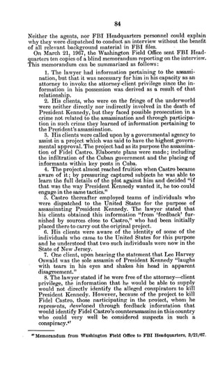 Neither the agents, nor FBI Headquarters personnel could explain
why they were dispatched to conduct an interview without the benefit
of all relevant background material in FBI files.
On March 21, 1967, the Washington Field Office sent FBI Head-
quarters ten copies of a blind memorandum reporting on the interview.
This memorandum can be summarized as follows:
1. The lawyer had information pertaining to the assassi-
nation, but that it was necessary for him in his capacity as an
attorney to invoke the attorney-client privilege since the in-
formation in his possession was derived as a result of that
relationship.
2. His clients, who were on the fringe of the underworld
were neither directly nor indirectly involved in the death of
President Kennedy, but they faced possible prosecution in a
crime not related to the assassination and through participa-
tion in such crime they learned of information pertaining to
the President's assassination.
3. His clients were called upon by a governmental agency to
assist in a project which was said to have the highest govern-
mental approval. The project had as its purpose the assassina-
tion of Fidel Castro. Elaborate plans were made; including
the infiltration of the Cuban government and the placing of
informants within key posts in Cuba.
4. The project almost reached fruition when Castro became
aware of it; by pressuring captured subjects he was able to
learn the full details of the plot against him and decided "if
that was the way President Kennedy wanted it, he too could
engage in the same tactics."
5. Castro thereafter employed teams of individuals who
were dispatched to the United States for the purpose of
assassinating President Kennedy. The lawyer stated that
his clients obtained this information "from 'feedback' fur-
nished by sources close to Castro," who had been initially
placed there to carry out the original project.
6. His clients were aware of the identity of some of the
individuals who came to the United States for this purpose
and he understood that two such individuals were now in the
State of New Jersey.
7. One client, upon hearing the statement that Lee Harvey
Oswald was the sole assassin of President Kennedy "laughs
with tears in his eyes and shakes his head in apparent
disagreement."
8. The lawyer stated if he were free of the attorney-client
privilege, the information that he would be able to supply
would not directly identify the alleged conspirators to kill
President Kennedy. However, because of the project to kill
Fidel Castro, those participating in the project, whom he
represents, developed through feedback information that
would identify Fidel Castro's counterassassins in this country
who could very well be considered suspects in such a
conspiracy.
47
Memorandum from Washington Field Office to FBI Headquarters, 3/21/67.
 