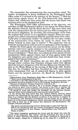 The transmittal slip accompanying this memorandum noted, "No
further investigation is being conducted by the Washington Field
Office unless it is advised to the contrary by the Bureau." 4 Had the
interviewing agents known of the CIA-underworld plots against
Castro, they would have been awaire that the lawyer had clients who
had been active in the assassination plots.
The Washington Field Office memorandum of the interview was
rewritten at FBI Headquarters before it was sent to the White House,
the Attorney General, and the Secret Service.5
0
The cover letter sent
with this memorandum did not recommend any FBI investigation of
the lawyer's allegations. As rewritten, this memorandum varies from
the original field version in two significant respects. Three new para-
graphs were added summarizing FBI file materials about CIA-under-
world plots to assassinate Castro.P In addition the rewritten version
of the memorandum twice deletes the words "in place" from the
phrase "sources in place close to Castro." 52 The supervisor who re-
wrote the memorandum could provide no explanation of the omission.53
Neither the Field agents who interviewed the lawyer nor the Head-
quarters supervisory agents assigned to the assassination case, could
provide any explanation for the Bureau's failure to conduct any fol-
lowup investigation.54 When they were informed of the details of CIA
assassination efforts against Castro, each of these agents stated that
the allegations and specific leads provided should have been investi-
gated to their logical conclusions.55
Although the Select Committee has not been able to establish
through direct evidence that President Johnson asked CIA officials
about the lawyer's allegations, CIA Director Helms met with the Presi-
dent at the White House on the evening of March 22, 1967. Earlier
that day, the President had been furnished the FBI memorandum
which summarized CIA use of underworld figures in plots against
Castro and the lawyer's interview. On March 23, Director Helms
a Memorandum from Washington Field Office to FBI Headquarters, 3/21/67.
a There was no dissemination to the CIA.
"According to the FBI Headquarters agent who wrote the memorandum, this
information was given directly to him by the Domestic Intelligence Division.
General Investigative Division SuperviFor, 3/31/76, p. 20.
a Supervisor testimony, 3/31/76, p. 20. It is unclear whether the identity of
"the sources in place close to Castro" was known to the FBI or whether the
Bureau attempted to develop information concerning them in either 1963 or 1967.
6'It should be noted that neither the President, nor the Attorney General
ordered a follow-up investigation after receiving this memorandum.
It was during this time period that New Orleans District Attorney James
Garrison was conducting his own probe of the Kennedy assassination. Although
there is no evidence that the Bureau's avoidance of any activity in support of,
or interference with Garrison's investigation was the reason for its refusal to
follow up on the lawyer's allegations, certain documents suggest that this might
have been at least one of the factors that influenced the determination. For
example, DeLoach cautioned:
The agents interviewing [the lawyerl should make it quite clear that the
FBI is not interfering with any current investigation being conducted
by local authorities in New Orleans. (Memorandum from DeLoach to
Tolson, 3,15/67.)
"The Select Committee questioned the lawyer and the clients who were the
sources of the allegations. The "clients" told the Committee they had no recol-
lection of either receiving information that Castro retaliated or discussing it
with the lawyer. (Client No. 1, 4/23/76, pp. 12, 13; client No. 2, 4/28/76, p. 4.)
 