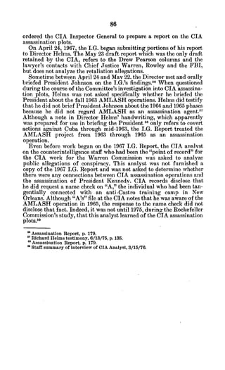 ordered the CIA Inspector General to prepare a report on the CIA
assassination plots.
On April 24, 1967, the I.G. began submitting portions of his report
to Director Helms. The May 23 draft report which was the only draft
retained by the CIA, refers to the Drew Pearson columns and the
lawyer's contacts with Chief Justice Warren, Rowley and the FBI,
but does not analyze the retaliation allegations.
Sometime between April 24 and May 22. the Director met and orally
briefed President Johnson on the I.G.'s findings.58
When questioned
during the course of the Committee's investigation into CIA assassina-
tion plots, Helms was not asked specifically whether he briefed the
President about the fall 1963 AMLASH operations. Helms did testify
that he did not brief President Johnson about the 1964 and 1965 phases
because he did not regard AMLASH as an assassination agent.57
Although a note in Director Helms' handwriting, which apparently
was prepared for use in briefing the President58
only refers to covert
actions against Cuba through mid-1963, the I.G. Report treated the
AMLASH project from 1963 through 1965 as an assassination
operation.
Even before work began on the 1967 I.G. Report, the CIA analyst
on the counterintelligence staff who had been the "point of record" for
the CIA work for the Warren Commission was asked to analyze
public allegations of conspiracy. This analyst was not furnished a
copy of the 1967 I.G. Report and was not asked to determine whether
there were any connections between CIA assassination operations and
the assassination of President Kennedy. CIA records disclose that
he did request a name check on "A," the individual who had been tan-
gentially connected with an anti-Castro training camp in New
Orleans. Although "A's" file at the CIA notes that he was aware of the
AMLASH operation in 1965, the response to the name check did not
disclose that fact. Indeed, it was not until 1975, during the Rockefeller
Commission's study, that this analyst learned of the CIA assassination
plots."
9
Assassination Report, p. 179.
a'Richard Helms testimony, 6/13/75, p. 135.
6 Assassination Report, p. 179.
" Staff summary of interview of CIA Analyst, 3/15/76.
 