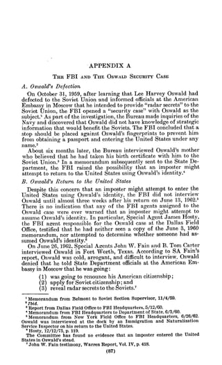 APPENDIX A
THE FBI AND Tim OSWALD SECURITY CASE
A. Oswald's Defection
'On October 31, 1959, after learning that Lee Harvey Oswald had
defected to the Soviet Union and informed officials at the American
Embassy in Moscow that he intended to provide "radar secrets" to the
Soviet Union, the FBI opened a "security case" with Oswald as the
subject.' As part of the investigation, the Bureau made inquiries of the
Navy and discovered that Oswald did not have knowledge of strategic
information that would benefit the Soviets. The FBI concluded that a
stop should be placed against Oswald's fingerprints to prevent him
from obtaining a passport and entering the United States under any
name.2
About six months later, the Bureau interviewed Oswald's mother
who believed that he had taken his birth certificate with him to the
Soviet Union.3
In a memorandum subsequently sent to the State De-
partment, the FBI raised the possibility that an imposter might
attempt to return to the United States using Oswald's identity.4
B. Oswald's Return to the United States
Despite this concern that an imposter might attempt to enter the
United States using Oswald's identity, the FBI did not interview
Oswald until almost three weeks after his return on June 13, 1962.6
There is no indication that any of the FBI agents assigned to the
Oswald case were ever warned that an imposter might attempt to
assume Oswald's identity. In particular, Special Agent James Hosty,
the FBI agent responsible for the Oswald case at the Dallas Field
Office, testified that he had neither seen a copy of the June 3, 1960
memorandum, nor attempted to determine whether someone had as-
sumed Oswald's identity.6
On June 26, 1962, Special Agents John W. Fain and B. Tom Carter
interviewed Oswald in Fort Worth, Texas. According to SA Fain's
report, Oswald was cold, arrogant, and difficult to interview. Oswald
denied that he told State Department officials at the American Em-
bassy in Moscow that he was going:
(1) was going to renounce his American citizenship;
(2) apply for Soviet citizenship; and
(3) reveal radar secrets to the Soviets.7
'Memorandum from Belmont to Soviet Section Supervisor, 11/4/59.
'Ibid.
3Report from Dallas Field Office to FBI Headquarters, 5/12/00.
' Memorandum from FBI Headquarters to Department of State, 6/3/60.
'Memorandum from New York Field Office to FBI Headquarters, 6/26/62.
Oswald was interviewed at the dock by an Immigration and Naturalization
Service Inspector on his return to the United States.
oHosty, 12/12/75, p. 119.
The Committee has found no evidence that an imposter entered the United
States in Oswald's stead.
'John W. Fain testimony, Warren Report, Vol. IV, p. 418.
 