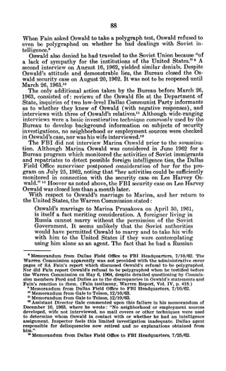 When Fain asked Oswald to take a polygraph test, Oswald refused to
even be polygraphed on whether he had dealings with Soviet in-
telligence.8
Oswald also denied he had traveled to the Soviet Union because "of
a lack of sympathy for the institutions of the United States." 9 A
second interview on August 16, 1962, yielded similar denials. Despite
Oswald's attitude and demonstrable lies, the Bureau closed the Os-
wald security case on August 20, 1962. It was not to be reopened until
March 26, 1963.10
The only additional action taken by the Bureau before March 26,
1963, consisted of: reviews of the Oswald file at the Department of
State, inquiries of two low-level Dallas Communist Party informants
as to whether they knew of Oswald (with negative responses), and
interviews with three of Oswald's relatives." Although wide-ranging
interviews were a basic investigrative technique commonly used by the
Bureau to develop background information on subjects of security
investigations, no neighborhood or employment sources were checked
in Oswald's case, nor was his wife interviewed.12
The FBI did not interview Marina Oswald prior to the assassina-
tion. Although Marina Oswald was considered in June 1962 for a
Bureau program which monitored the activities of Soviet immigrants
and repatriates to detect possible foreign intelligence ties, the Dallas
Field Office supervisor postponed consideration of her for the pro-
gram on July 25, 1962, noting that "her activities could be sufficiently
monitored in connection with the security case on Lee Harvey Os-
wald." 13 Hoover as noted above, the FBI security case on Lee Harvey
Oswald was closed less than a month later.
With respect to Oswald's marriage to Marina, and her return to
the United States, the Warren Commission stated:
Oswald's marriage to Marina Prusakova on April 30, 1961,
is itself a fact meriting consideration. A foreigner living in
Russia cannot marry without the permission of the 'Soviet
Government. It seems unlikely that the Soviet authorities
would have permitted Oswald to marry and to take his wife
with him to the United States if they were contemplating
using him alone as an agent. The fact that he had a Russian
'Memorandum from Dallas Field Office to FBI Headquarters, 7/10/62. The
Warren Commission apparently was not provided with the administrative cover
pages of SA Fain's report which discussed Oswald's refusal to be polygraphed.
Nor did Fain report Oswald's refusal to be polygraphed when he testified before
the Warren Commission on May 6, 1964, despite detailed questioning by Commis-
sion members Ford and Dulles as to the discrepancies in Oswald's statements and
Fain's reaction to them. (Fain testimony, Warren Report, Vol. IV, p. 418.)
9Memorandum from Dallas Field Office to FBI Headquarters, 7/10/62.
'o Memorandum from Gale to Tolson, 12/10/63.
n Memorandum from Gale to Tolson, 12/10/63.
" Assistant Director Gale commented upon this failure in his memorandum of
December 10, 1963, where he wrote: "No neighborhood or employment sources
developed, wife not interviewed, no mail covers or other techniques were used
to determine whom Oswald in contact with or whether he had an intelligence
assignment. Inspector feels this limited investigation inadequate. Dallas agent
responsible for delinquencies now retired and no explanations obtained from
him."
' Memorandum from Dallas Field Office to FBI Headquarters, 7/25/62.
 