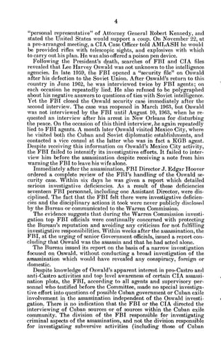 "personal representative" of Attorney General Robert Kennedy, and
stated the United States would support a coup. On November 22, at
a pre-arranged meeting, a CIA Case Officer told AMLASH he would
be provided rifles with telescopic sights, and explosives with which
to carry out his plan. He was also offered a poison pen device.
Following the President's death, searches of FBI and CIA files
revealed that Lee Harvey Oswald was not unknown to the intelligence
agencies. In late 1959, the FBI opened a "security file" on Oswald
after his defection to the Soviet Union. After Oswald's return to this
country in June 1962, he was interviewed twice by FBI agents; on
each occasion he repeatedly lied. He also refused to be polygraphed
about his negative answers to questions of ties with Soviet intelligence.
Yet the FBI closed the Oswald security case immediately after the
second interview. The case was reopened in March 1963, but Oswald
was not interviewed by the FBI until August 10, 1963, when he re-
quested an interview after his arrest in New Orleans for disturbing
the peace. On the occasion of this third interview, he again repeatedly
lied to FBI agents. A month later Oswald visited Mexico City, where
he visited both the Cuban and Soviet diplomatic establishments, and
contacted a vice consul at the latter who was in fact a KGB agent.
Despite receiving this information on Oswald's Mexico City activity,
the FBI failed to intensify its investigative efforts. It failed to inter-
view him before the assassination despite receiving a note from him
warning the FBI to leave his wife alone.
Immediately after the assassination, FBI Director J. Edgar Hoover
ordered a complete review of the FBI's handling of the Oswald se-
curity case. Within six days he was given a report which detailed
serious investigative deficiencies. As a result of these deficiencies
seventeen FBI personnel, including one Assistant Director, were dis-
ciplined. The fact that the FBI felt there were investigative deficien-
cies and the disciplinary actions it took were never publicly disclosed
by the Bureau or communicated to the Warren Commission.
The evidence suggests that during the Warren Commission investi-
gation top FBI officials were continually concerned with protecting
the Bureau's reputation and avoiding any criticism for not fulfilling
investigative responsibilities. Within weeks after the assassination, the
FBI, at the urging of senior Government officials, issued a report con-
cluding that Oswald was the assassin and that he had acted alone.
The Bureau issued its report on the basis of a narrow investigation
focused on Oswald, without conducting a broad investigation of the
assassination which would have revealed any conspiracy, foreign or
domestic.
Despite knowledge of Oswald's apparent interest in pro-Castro and
anti-Castro activities and top level awareness of certain CIA assassi-
nation plots, the FBI, according to all agents and supervisory per-
sonnel. who testified before the Committee, made no special investiga-
tive effort into questions of possible Cuban government or Cuban exile
involvement in the assassination independent of the Oswald investi-
gation. There is no indication that the FBI or the CIA directed the
interviewing of Cuban sources or of sources within the Cuban exile
community. The division of the FBI responsible for investigating
criminal aspects of the assassination, and not the division responsible
for investigating subversive activities (including those of Cuban
 