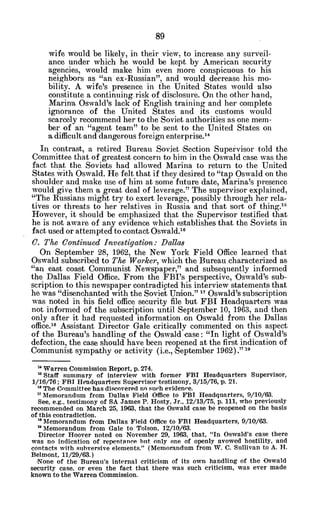 wife would be likely, in their view, to increase any surveil-
ance under which he would be kept by American security
agencies, would make him even more conspicuous to his
neighbors as "an ex-Russian", and would decrease his mo-
bility. A wife's presence in the United States would also
constitute a continuing risk of disclosure. On the other hand,
Marina Oswald's lack of English training and her complete
ignorance of the United States and its customs would
scarcely recommend her to the Soviet authorities as one mem-
ber of an "agent team" to be sent to the United States on
a difficult 'anddangerous foreign enterprise.14
In contrast, a retired Bureau Soviet 'Section Supervisor told the
Committee that of greatest concern to him in the Oswald case was the
fact that the Soviets had allowed Marina to return to the United
States vith Oswald. He felt that if they desired to "tap Oswald on the
shoulder and make use of him at some future date, Marina's presence
would give them a great deal of leverage." The supervisor explained,
"The Russians might try to exert leverage, possibly through her rela-
tives or threats to her relatives in Russia and that sort of thing."
However, it should be emphasized that the Supervisor testified that
he is not aware of any evidence which establishes that the Soviets in
fact used or attempted to contact Oswald.1 6
C. The Continued Investigation: Dalla8
On September 28, 1962, the New York Field Office learned that
Oswald subscribed to The Worker, which the Bureau characterized as
"an east coast Communist Newspaper," and subsequently informed
the Dallas Field Office. From the FBI's perspective, Oswald's sub-
scription to this newspaper contradicted his interview statements that
he was "disenchanted with the Soviet Union." 1 Oswald's subscription
was noted in his field office security file but FBI Headquarters was
not informed of the subscription until September 10, 1963, and then
only after it had requested information. on Oswald from the Dallas
office."" Assistant Director Gale critically commented on this aspect
of the Bureau's handling of the Oswald case: "In light of Oswald's
defection, the case should have been reopened at the first indication of
Communist sympathy or activity (i.e., 'September 1962)." 29
"' Warren Commission Report, p. 274.
15Staff summary of interview with former FBI Headquarters Supervisor,
1/16/76; FBI Headquarters Supervisor testimony, 3/15/76, p. 21.
" The Committee has discovered no such evidenee.
"Memorandum from Dallas Field Office to FBI Headquarters, 9/10/63.
See, e.g., testimony of SA James P. Hosty, Jr., 12/13/75, p. 111, who previously
recommended on March 25, 1963, that the Oswald case be reopened on the basis
of this contradiction.
* Memorandum from Dallas Field Office to FBI Headquarters, 9/10/63.
Memorandum from Gale to Tolson, 12/1Q/63.
Director Hoover noted on November 29, 1963, that, "In Oswald's case there
was no indication of repentance but only one of openly avowed hostility, and
contacts with subversive elements." (Memorandum from W. C. Sullivan to A. H.
Belmont, 11/29/63.)
None of the Bureau's internal criticism of its own handling of the Oswald
security case, or even the fact that there was such criticism, was ever made
known to the Warren Commission.
 