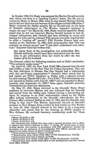 In October 1962, SA Hosty was assigned the Marina Oswald security
case, which was then in a "pending inactive" status. The file was re-
viewed by Hosty in March 1963, when he also located Marina Oswald,
but he did not interview her because of her alleged marital difficulties.2 0
Hosty reviewed the Dallas security file on Oswald and, on the basis
of Oswald's subscription to The Worker, requested approval to
reopen the case.2
1 On March 26, 1963, Hosty received approval. Hosty
stated that he did not interview Marina Oswald because he had de-
veloped information that Oswald had been drinking to excess and
beating his wife, and the relevant FBI manual provision required that
he allow a "cooling off" period.2 2
FBI Director Hoover later com-
mented on the December 10, 1963, Gale memorandum that "this was
certainly an asinine excuse" and "I just don't understand such solici-
tude." Inspector Gale had written that:
this entire facet of the investigation was mishandled. Mrs.
Oswald definitely should have been interviewed and the best
time to get information from her would be after she was
beaten up by her husband.
The Director added the following notation next to Gale's conclusion:
"This certainly makes sense." 2 3
On April 21, 1963, the New York Field Office learned that Oswald
had written a letter to the Fair Play for Cuban Committee. This was
the first indication in Bureau files that Oswald had a relationship.
with this pro-Castro organization. 2
3a Oswald's letter stated that he
had passed out FPCC literature in Dallas with a placard around
his neck reading "Hands Off Cuba-Viva Fidel." This information was
not reported to Dallas until June 27, 1963,24 and not reported to Head-
quarters until September 10, 1963.25 Once again, Oswald's activities
contradicted his interview statements.
On May 27, 1963, Hosty returned to the Oswalds' Neely Street
residence to interview Marina and was informed that the Oswalds
had moved from the Dallas area without leaving a forwarding ad-
dress. In response to an SAC memorandum issued by the Dallas
office seeking information on the Oswalds' whereabouts, the New
Orleans office informed Dallas on July 17, 1963, that the Oswalds were
living in that city.2 6
The Bureau apparently learned of Oswald's
presence in New Orleans from a letter he had written to The Worker
on June 26, 1963. Oswald claimed in the letter to be a long-time
subscriber and stated that he was forming an FPCC chapter in
New Orleans. He enclosed honorary membership cards for "those
Hosty, 12/12/75, p. 119.
n Hosty, 12/13/75, p. 111.
22Hosty, 12/12/75, p. 119.
The Committee has verified that since such a manual provision was in effect,
it appears that Hosty's decision to allow "a cooling off" period prior to inter-
viewing Marina was entirely in accordance with FBI regulations. Neither the
documents nor the testimony of knowledgeable FBI Officers provides any ex-
planation for either Hoover or Gale's critical comments.
Memorandum from Gale to Tolson, 12/10/63.
Memorandum from Dallas Field Office to FBI Headquarters, 9/10/63.
"Memorandum from Gale to Tolson, 12/10/63.
Memorandum from Dallas Field Office to FBI Headquarters, 9/10/63.
* Memorandum from Dallas Field Office to FBI Headquarters and New Orleans
Field Office, 8/23/63.
 